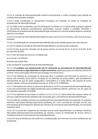 5.2.5.5 A comissão de heteroidentificação utilizará exclusivamente o critério fenotípico para aferição da
condição declarada pelo candidato.
5.2.5.5.1 Serão consideradas as características fenotípicas do candidato ao tempo de realização do
procedimento de heteroidentificação.
5.2.5.5.2 Não serão considerados, para fins do disposto no subitem 5.2.5.5 deste edital, quaisquer registros
ou documentos pretéritos eventualmente apresentados, inclusive imagem e certidões referentes a
confirmação em procedimentos de heteroidentificação realizados em concursos públicos federais, estaduais,
distritais e municipais.
5.2.5.6 A comissão de heteroidentificação deliberará pela maioria de seus membros, sob forma de parecer
motivado.
5.2.5.6.1 As deliberações da comissão de heteroidentificação terão validade apenas para este concurso.
5.2.5.6.2 É vedado à comissão de heteroidentificação deliberar na presença dos candidatos.
5.2.5.6.3 O teor do parecer motivado será de acesso restrito, nos termos do art. 31 da Lei nº 12.527, de 18
de novembro de 2011.
5.2.5.7 Será eliminado do concurso o candidato que:
a) se recusar a ser filmado;
b) prestar declaração falsa;
c) não comparecer ao procedimento de heteroidentificação.
5.2.5.7.1 O candidato cuja autodeclaração não for confirmada em procedimento de heteroidentificação
concorrerá somente às vagas destinadas à ampla concorrência, desde que possua, em cada fase anterior do
certame, nota ou pontuação suficiente para prosseguir nas demais fases.
5.2.5.7.2 Na hipótese de constatação de declaração falsa, o candidato será eliminado do concurso e, se
houver sido nomeado, ficará sujeito à anulação da sua admissão ao serviço público, após procedimento
administrativo em que lhe sejam assegurados o contraditório e a ampla defesa, sem prejuízo de outras
sanções cabíveis, na forma do parágrafo único do art. 2º da Lei nº 12.990/2014.
5.2.5.7.3 Na hipótese de indícios ou denúncias de fraude ou má fé no procedimento de heteroidentificação,
o caso será encaminhado aos órgãos competentes para providências cabíveis, conforme o art. 26, caput, da
Instrução Normativa MGI nº 23/2023.
5.2.5.7.4 As hipóteses de que tratam os subitens 5.2.5.7.1 e 5.2.5.7.2 deste edital não ensejam o dever de
convocar suplementarmente candidatos não convocados para o procedimento de heteroidentificação.
5.2.6 O edital de resultado provisório no procedimento de heteroidentificação será publicado no endereço
eletrônico http://www.cebraspe.org.br/concursos/ibama_25 e terá a previsão de comissão recursal, que
será composta de três integrantes distintos dos membros da comissão de heteroidentificação, nos termos do
respectivo edital.
5.2.6.1 Os currículos dos integrantes da comissão recursal serão disponibilizados no endereço eletrônico
http://www.cebraspe.org.br/concursos/ibama_25, durante o prazo de interposição de recurso contra o
resultado provisório no procedimento de heteroidentificação.
5.2.6.2 Em face de decisão que não confirmar a autodeclaração, terá interesse recursal o candidato por ela
prejudicado.
 