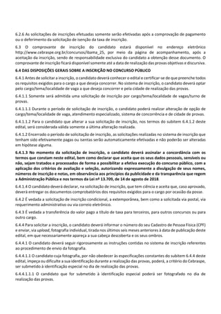 6.2.6 As solicitações de inscrições efetuadas somente serão efetivadas após a comprovação de pagamento
ou o deferimento da solicitação de isenção da taxa de inscrição.
6.3 O comprovante de inscrição do candidato estará disponível no endereço eletrônico
http://www.cebraspe.org.br/concursos/ibama_25, por meio da página de acompanhamento, após a
aceitação da inscrição, sendo de responsabilidade exclusiva do candidato a obtenção desse documento. O
comprovante de inscrição ficará disponível somente até a data de realização das provas objetivas e discursiva.
6.4 DAS DISPOSIÇÕES GERAIS SOBRE A INSCRIÇÃO NO CONCURSO PÚBLICO
6.4.1 Antes de solicitar a inscrição, o candidato deverá conhecer o edital e certificar‐se de que preenche todos
os requisitos exigidos para o cargo a que deseja concorrer. No sistema de inscrição, o candidato deverá optar
pelo cargo/tema/localidade de vaga a que deseja concorrer e pela cidade de realização das provas.
6.4.1.1 Somente será admitida uma solicitação de inscrição por cargo/tema/localidade de vagas/turno de
provas.
6.4.1.1.1 Durante o período de solicitação de inscrição, o candidato poderá realizar alteração de opção de
cargo/tema/localidade de vaga, atendimento especializado, sistema de concorrência e de cidade de provas.
6.4.1.1.2 Para o candidato que alterar a sua solicitação de inscrição, nos termos do subitem 6.4.1.2 deste
edital, será considerada válida somente a última alteração realizada.
6.4.1.2 Encerrado o período de solicitação de inscrição, as solicitações realizadas no sistema de inscrição que
tenham sido efetivamente pagas ou isentas serão automaticamente efetivadas e não poderão ser alteradas
em hipótese alguma.
6.4.1.3 No momento da solicitação de inscrição, o candidato deverá assinalar a concordância com os
termos que constam neste edital, bem como declarar que aceita que os seus dados pessoais, sensíveis ou
não, sejam tratados e processados de forma a possibilitar a efetiva execução do concurso público, com a
aplicação dos critérios de avaliação e seleção, autorizando expressamente a divulgação de seus nomes,
números de inscrição e notas, em observância aos princípios da publicidade e da transparência que regem
a Administração Pública e nos termos da Lei nº 13.709, de 14 de agosto de 2018.
6.4.1.4 O candidato deverá declarar, na solicitação de inscrição, que tem ciência e aceita que, caso aprovado,
deverá entregar os documentos comprobatórios dos requisitos exigidos para o cargo por ocasião da posse.
6.4.2 É vedada a solicitação de inscrição condicional, a extemporânea, bem como a solicitada via postal, via
requerimento administrativo ou via correio eletrônico.
6.4.3 É vedada a transferência do valor pago a título de taxa para terceiros, para outros concursos ou para
outro cargo.
6.4.4 Para solicitar a inscrição, o candidato deverá informar o número do seu Cadastro de Pessoa Física (CPF)
e enviar, via upload, fotografia individual, tirada nos últimos seis meses anteriores à data de publicação deste
edital, em que necessariamente apareça a sua cabeça descoberta e os seus ombros.
6.4.4.1 O candidato deverá seguir rigorosamente as instruções contidas no sistema de inscrição referentes
ao procedimento de envio da fotografia.
6.4.4.1.1 O candidato cuja fotografia, por não obedecer às especificações constantes do subitem 6.4.4 deste
edital, impeça ou dificulte a sua identificação durante a realização das provas, poderá, a critério do Cebraspe,
ser submetido à identificação especial no dia de realização das provas.
6.4.4.1.1.1 O candidato que for submetido à identificação especial poderá ser fotografado no dia de
realização das provas.
 