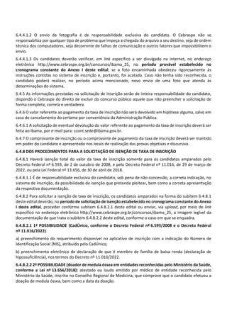 6.4.4.1.2 O envio da fotografia é de responsabilidade exclusiva do candidato. O Cebraspe não se
responsabiliza por qualquer tipo de problema que impeça a chegada do arquivo a seu destino, seja de ordem
técnica dos computadores, seja decorrente de falhas de comunicação e outros fatores que impossibilitem o
envio.
6.4.4.1.3 Os candidatos deverão verificar, em link específico a ser divulgado na internet, no endereço
eletrônico http://www.cebraspe.org.br/concursos/ibama_25, no período provável estabelecido no
cronograma constante do Anexo I deste edital, se a foto encaminhada obedeceu rigorosamente às
instruções contidas no sistema de inscrição e, portanto, foi acatada. Caso não tenha sido reconhecida, o
candidato poderá realizar, no período acima mencionado, novo envio de uma foto que atenda às
determinações do sistema.
6.4.5 As informações prestadas na solicitação de inscrição serão de inteira responsabilidade do candidato,
dispondo o Cebraspe do direito de excluir do concurso público aquele que não preencher a solicitação de
forma completa, correta e verdadeira.
6.4.6 O valor referente ao pagamento da taxa de inscrição não será devolvido em hipótese alguma, salvo em
caso de cancelamento do certame por conveniência da Administração Pública.
6.4.6.1 A solicitação de eventual devolução do valor referente ao pagamento da taxa de inscrição deverá ser
feita ao Ibama, por e‐mail para: ccont.sede@ibama.gov.br.
6.4.7 O comprovante de inscrição ou o comprovante de pagamento da taxa de inscrição deverá ser mantido
em poder do candidato e apresentado nos locais de realização das provas objetivas e discursiva.
6.4.8 DOS PROCEDIMENTOS PARA A SOLICITAÇÃO DE ISENÇÃO DE TAXA DE INSCRIÇÃO
6.4.8.1 Haverá isenção total do valor da taxa de inscrição somente para os candidatos amparados pelo
Decreto Federal nº 6.593, de 2 de outubro de 2008, e pelo Decreto Federal nº 11.016, de 29 de março de
2022, ou pela Lei Federal nº 13.656, de 30 de abril de 2018.
6.4.8.1.1 É de responsabilidade exclusiva do candidato, sob pena de não concessão, a correta indicação, no
sistema de inscrição, da possibilidade de isenção que pretenda pleitear, bem como a correta apresentação
da respectiva documentação.
6.4.8.2 Para solicitar a isenção de taxa de inscrição, os candidatos amparados na forma do subitem 6.4.8.1
deste edital deverão, no período de solicitação de isenção estabelecido no cronograma constante do Anexo
I deste edital, proceder conforme subitem 6.4.8.2.1 deste edital ou enviar, via upload, por meio de link
específico no endereço eletrônico http://www.cebraspe.org.br/concursos/ibama_25, a imagem legível da
documentação de que trata o subitem 6.4.8.2.2 deste edital, conforme o caso em que se enquadra.
6.4.8.2.1 1ª POSSIBILIDADE (CadÚnico, conforme o Decreto Federal nº 6.593/2008 e o Decreto Federal
nº 11.016/2022):
a) preenchimento do requerimento disponível no aplicativo de inscrição com a indicação do Número de
Identificação Social (NIS), atribuído pelo CadÚnico;
b) preenchimento eletrônico de declaração de que é membro de família de baixa renda (declaração de
hipossuficiência), nos termos do Decreto nº 11.016/2022.
6.4.8.2.2 2ª POSSIBILIDADE (doador de medula óssea em entidades reconhecidas pelo Ministério da Saúde,
conforme a Lei nº 13.656/2018): atestado ou laudo emitido por médico de entidade reconhecida pelo
Ministério da Saúde, inscrito no Conselho Regional de Medicina, que comprove que o candidato efetuou a
doação de medula óssea, bem como a data da doação.
 