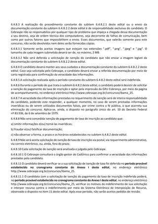 6.4.8.3 A realização do procedimento constante do subitem 6.4.8.2.1 deste edital ou o envio da
documentação constante do subitem 6.4.8.2.2 deste edital é de responsabilidade exclusiva do candidato. O
Cebraspe não se responsabiliza por qualquer tipo de problema que impeça a chegada dessa documentação
a seu destino, seja de ordem técnica dos computadores, seja decorrente de falhas de comunicação, bem
como por outros fatores que impossibilitem o envio. Esses documentos, que valerão somente para este
concurso, não serão devolvidos nem deles serão fornecidas cópias.
6.4.8.3.1 Somente serão aceitas imagens que estejam nas extensões “.pdf”, “.png”, “.jpeg” e “.jpg”. O
tamanho de cada imagem submetida deverá ser de, no máximo, 2 MB.
6.4.8.3.2 Não será deferida a solicitação de isenção do candidato que não enviar a imagem legível da
documentação constante do subitem 6.4.8.2.2 deste edital.
6.4.8.4 O candidato deverá manter aos seus cuidados a documentação constante do subitem 6.4.8.2.2 deste
edital. Caso seja solicitada pelo Cebraspe, o candidato deverá enviar a referida documentação por meio de
carta registrada para confirmação da veracidade das informações.
6.4.8.5 A solicitação realizada após o período constante do subitem 6.4.8.2 deste edital será indeferida.
6.4.8.6 Durante o período de que trata o subitem 6.4.8.2 deste edital, o candidato poderá desistir de solicitar
a isenção do pagamento da taxa de inscrição e optar pela impressão da GRU Cobrança, por meio da página
de acompanhamento, no endereço eletrônico http://www.cebraspe.org.br/concursos/ibama_25.
6.4.8.7 A veracidade das informações prestadas no requerimento de isenção será de inteira responsabilidade
do candidato, podendo este responder, a qualquer momento, no caso de serem prestadas informações
inverídicas ou de serem utilizados documentos falsos, por crime contra a fé pública, o que acarreta sua
eliminação do concurso. Aplica‐se, ainda, o disposto no parágrafo único do art. 10 do Decreto Federal
nº 83.936, de 6 de setembro de 1979.
6.4.8.8 Não será concedida isenção de pagamento de taxa de inscrição ao candidato que:
a) omitir informações e(ou) torná‐las inverídicas;
b) fraudar e(ou) falsificar documentação;
c) não observar a forma, o prazo e os horários estabelecidos no subitem 6.4.8.2 deste edital.
6.4.8.9 Não será aceita solicitação de isenção de taxa de inscrição via postal, via requerimento administrativo,
via correio eletrônico, ou, ainda, fora do prazo.
6.4.8.10 Cada solicitação de isenção será analisada e julgada pelo Cebraspe.
6.4.8.10.1 O Cebraspe consultará o órgão gestor do CadÚnico para confirmar a veracidade das informações
prestadas pelo candidato.
6.4.8.11 O candidato deverá verificar se a sua solicitação de isenção de taxa foi deferida no período provável
estabelecido no cronograma constante do Anexo I deste edital, no endereço eletrônico
http://www.cebraspe.org.br/concursos/ibama_25.
6.4.8.11.1 O candidato com a solicitação de isenção do pagamento da taxa de inscrição indeferida poderá,
no período provável estabelecido no cronograma constante do Anexo I deste edital, no endereço eletrônico
http://www.cebraspe.org.br/concursos/ibama_25, verificar os motivos do indeferimento de sua solicitação
e interpor recurso contra o indeferimento por meio do Sistema Eletrônico de Interposição de Recurso,
observado o disposto no item 11 deste edital. Após esse período, não serão aceitos pedidos de revisão.
 