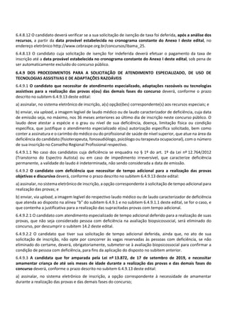 6.4.8.12 O candidato deverá verificar se a sua solicitação de isenção de taxa foi deferida, após a análise dos
recursos, a partir da data provável estabelecida no cronograma constante do Anexo I deste edital, no
endereço eletrônico http://www.cebraspe.org.br/concursos/ibama_25.
6.4.8.13 O candidato cuja solicitação de isenção for indeferida deverá efetuar o pagamento da taxa de
inscrição até a data provável estabelecida no cronograma constante do Anexo I deste edital, sob pena de
ser automaticamente excluído do concurso público.
6.4.9 DOS PROCEDIMENTOS PARA A SOLICITAÇÃO DE ATENDIMENTO ESPECIALIZADO, DE USO DE
TECNOLOGIAS ASSISTIVAS E DE ADAPTAÇÕES RAZOÁVEIS
6.4.9.1 O candidato que necessitar de atendimento especializado, adaptações razoáveis ou tecnologias
assistivas para a realização das provas e(ou) das demais fases do concurso deverá, conforme o prazo
descrito no subitem 6.4.9.13 deste edital:
a) assinalar, no sistema eletrônico de inscrição, a(s) opção(ões) correspondente(s) aos recursos especiais; e
b) enviar, via upload, a imagem legível de laudo médico ou de laudo caracterizador de deficiência, cuja data
de emissão seja, no máximo, nos 36 meses anteriores ao último dia de inscrição neste concurso público. O
laudo deve atestar a espécie e o grau ou nível de sua deficiência, doença, limitação física ou condição
específica, que justifique o atendimento especializado e(ou) autorização específica solicitado, bem como
conter a assinatura e o carimbo do médico ou do profissional de saúde de nível superior, que atue na área da
deficiência do candidato (fisioterapeuta, fonoaudiólogo, psicólogo ou terapeuta ocupacional), com o número
de sua inscrição no Conselho Regional Profissional respectivo.
6.4.9.1.1 No caso dos candidatos cuja deficiência se enquadra no § 1º do art. 1º da Lei nº 12.764/2012
(Transtorno do Espectro Autista) ou em caso de impedimento irreversível, que caracterize deficiência
permanente, a validade do laudo é indeterminada, não sendo considerada a data de emissão.
6.4.9.2 O candidato com deficiência que necessitar de tempo adicional para a realização das provas
objetivas e discursiva deverá, conforme o prazo descrito no subitem 6.4.9.13 deste edital:
a) assinalar, no sistema eletrônico de inscrição, a opção correspondente à solicitação de tempo adicional para
realização das provas; e
b) enviar, via upload, a imagem legível do respectivo laudo médico ou de laudo caracterizador de deficiência
que atenda ao disposto na alínea “b” do subitem 6.4.9.1 e no subitem 6.4.9.1.1 deste edital, se for o caso, e
que contenha a justificativa para a realização das supracitadas provas com tempo adicional.
6.4.9.2.1 O candidato com atendimento especializado de tempo adicional deferido para a realização de suas
provas, que não seja considerado pessoa com deficiência na avaliação biopsicossocial, será eliminado do
concurso, por descumprir o subitem 14.2 deste edital.
6.4.9.2.2 O candidato que tiver sua solicitação de tempo adicional deferida, ainda que, no ato de sua
solicitação de inscrição, não opte por concorrer às vagas reservadas às pessoas com deficiência, se não
eliminado do certame, deverá, obrigatoriamente, submeter‐se à avaliação biopsicossocial para confirmar a
condição de pessoa com deficiência, para fins da aplicação do disposto no subitem anterior.
6.4.9.3 A candidata que for amparada pela Lei nº 13.872, de 17 de setembro de 2019, e necessitar
amamentar criança de até seis meses de idade durante a realização das provas e das demais fases do
concurso deverá, conforme o prazo descrito no subitem 6.4.9.13 deste edital:
a) assinalar, no sistema eletrônico de inscrição, a opção correspondente à necessidade de amamentar
durante a realização das provas e das demais fases do concurso;
 