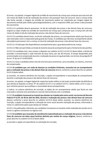 b) enviar, via upload, a imagem legível da certidão de nascimento da criança que comprove que esta terá até
seis meses de idade no dia de realização das provas e de quaisquer fases do concurso. Caso a criança ainda
não tenha nascido, a imagem da certidão de nascimento poderá ser substituída por imagem legível do
documento emitido pelo médico ginecologista/obstetra, com o respectivo CRM, que ateste a data provável
do nascimento.
6.4.9.3.1 A candidata deverá apresentar, no dia de realização das provas e das demais fases do concurso,
original ou cópia simples da certidão de nascimento da criança para comprovar que a criança tem até seis
meses de idade no dia de realização das provas e das demais fases do concurso.
6.4.9.3.2 A candidata deverá levar, no dia de realização das provas, um acompanhante adulto que ficará em
sala reservada e será o responsável pela guarda da criança. A candidata que não levar acompanhante adulto
não poderá permanecer com a criança no local de realização das provas e das demais fases do concurso.
6.4.9.3.2.1 O Cebraspe não disponibilizará acompanhante para a guarda/assistência de criança.
6.4.9.3.2.2 Não será permitida a entrada do lactente e(ou) do acompanhante após o fechamento dos portões.
6.4.9.3.3 A candidata terá, caso cumpra o disposto nos subitens 6.4.9.3 a 6.4.9.3.2 deste edital, o direito de
proceder à amamentação a cada intervalo de duas horas, por até 30 minutos. O tempo despendido pela
amamentação será compensado durante a realização da prova em igual período, nos termos do parágrafo 2º
do art. 4º da Lei nº 13.872/2019.
6.4.9.3.3.1 Caso a candidata utilize mais de uma hora para amamentar, será concedida, no máximo, uma hora
de compensação.
6.4.9.4 O candidato que, em razão de doenças ou condições limitantes, necessitar de um acompanhante
para a realização das provas e das demais fases do concurso deverá, conforme o prazo descrito no subitem
6.4.9.13 deste edital:
a) assinalar, no sistema eletrônico de inscrição, a opção correspondente à necessidade de acompanhante
durante a realização das provas e das demais fases do concurso;
b) enviar, via upload, a imagem legível do respectivo laudo médico ou de laudo caracterizador de deficiência
que atenda ao disposto na alínea “b” do subitem 6.4.9.1 e no subitem 6.4.9.1.1 deste edital, se for o caso, e
que contenha parecer que justifique a necessidade desse acompanhante;
c) indicar, no sistema eletrônico de inscrição, os dados de um acompanhante adulto que ficará em sala
reservada e somente será acionado em caso de intercorrências com o candidato.
6.4.9.5 O candidato transexual ou travesti que desejar ser tratado pelo nome social, nos termos do Decreto
Federal nº 8.727, de 28 de abril de 2016, durante a realização das provas e das demais fases do concurso
deverá, conforme o prazo descrito no subitem 6.4.9.13 deste edital, assinalar, no sistema eletrônico de
inscrição, a opção correspondente à utilização de nome social durante realização das provas, informando o
nome e o sobrenome pelos quais deseja ser tratado.
6.4.9.5.1 As publicações referentes aos candidatos transexuais ou travestis serão realizadas de acordo com o
nome e o gênero constantes no registro civil.
6.4.9.6 O candidato que necessitar de atendimento especializado para a realização das provas e das demais
fases do concurso em datas e(ou) horários distintos por motivo de crença religiosa, deverá, conforme o
prazo descrito no subitem 6.4.9.13 deste edital:
a) assinalar a opção correspondente na solicitação de inscrição;
 