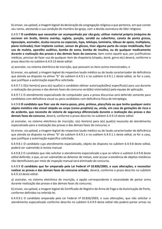 b) enviar, via upload, a imagem legível da declaração da congregação religiosa a que pertence, em que conste
seu nome, atestando a sua condição de membro da igreja, com a devida assinatura do líder religioso.
6.4.9.7 O candidato que necessitar ser acompanhado por cão‐guia; utilizar material próprio (máquina de
escrever em braile, lâmina overlay, reglete, punção, sorobã ou cubaritmo, caneta de ponta grossa,
tiposcópio, assinador, óculos escuros ou especiais, lupa, telelupa, luminária, tábuas de apoio, multiplano,
plano inclinado); tiver implante coclear, sensor de glicose, tiver alguma parte do corpo imobilizada; fizer
uso de muleta, aparelho auditivo, bomba de asma, bomba de insulina, ou de qualquer medicamento
durante a realização das provas e das demais fases do concurso, bem como aquele que, por justificativas
médicas, precisar de fazer uso de qualquer item de chapelaria (chapéu, boné, gorro etc) deverá, conforme o
prazo descrito no subitem 6.4.9.13 deste edital:
a) assinalar, no sistema eletrônico de inscrição, que possuem os itens acima mencionados; e
b) enviar, via upload, a imagem legível do respectivo laudo médico ou de laudo caracterizador de deficiência
que atenda ao disposto na alínea “b” do subitem 6.4.9.1 e no subitem 6.4.9.1.1 deste edital, se for o caso,
que justifique a autorização específica solicitada.
6.4.9.7.1 O(s) item(ns) para o(s) qual(is) o candidato obtiver autorização(ões) específica(s) para uso durante
a realização das provas e das demais fases do concurso será(ão) vistoriado(s) pela equipe de aplicação.
6.4.9.7.2 O atendimento especializado de computador para a prova discursiva será deferido somente para
candidatos com deficiência visual ou para candidatos com deficiência física de tetraplegia.
6.4.9.8 O candidato que fizer uso de marca‐passo, pino, prótese, placa/tala ou que tenha qualquer outro
objeto metálico não visível alojado ao corpo (como projéteis) ou, ainda, em caso de gestações de risco e
de acidente, que necessite de vistoria de segurança diferenciada durante a realização das provas e das
demais fases do concurso, deverá, conforme o prazo descrito no subitem 6.4.9.13 deste edital:
a) assinalar, no sistema eletrônico de inscrição, o(s) item(ns) para o(s) qual(is) necessita de atendimento
especializado para a realização das provas e das demais fases do concurso; e
b) enviar, via upload, a imagem legível do respectivo laudo médico ou de laudo caracterizador de deficiência
que atenda ao disposto na alínea “b” do subitem 6.4.9.1 e no subitem 6.4.9.1.1 deste edital, se for o caso,
que justifique a autorização específica solicitada.
6.4.9.8.1 O candidato cujo atendimento especializado, objeto do disposto no subitem 6.4.9.8 deste edital,
poderá ser submetido à revista manual.
6.4.9.8.2 O candidato que não solicitar o atendimento especializado a que se refere o subitem 6.4.9.8 deste
edital deferido, e que, ao ser submetido ao detector de metais, este acusar a existência de objetos metálicos
não identificáveis por meio de inspeção manual será eliminado do concurso.
6.4.9.9 O candidato que for amparado pela Lei Federal nº 10.826/2003, e suas alterações, e necessitar
realizar as provas e das demais fases do concurso armado, deverá, conforme o prazo descrito no subitem
6.4.9.13 deste edital:
a) assinalar, no sistema eletrônico de inscrição, a opção correspondente à necessidade de portar arma
durante realização das provas e das demais fases do concurso;
b) enviar, via upload, a imagem legível do Certificado de Registro de Arma de Fogo e da Autorização de Porte,
conforme definidos na referida lei.
6.4.9.9.1 O candidato amparado pela Lei Federal nº 10.826/2003, e suas alterações, que não solicitar o
atendimento especializado conforme descrito no subitem 6.4.9.9 deste edital não poderá portar armas no
 