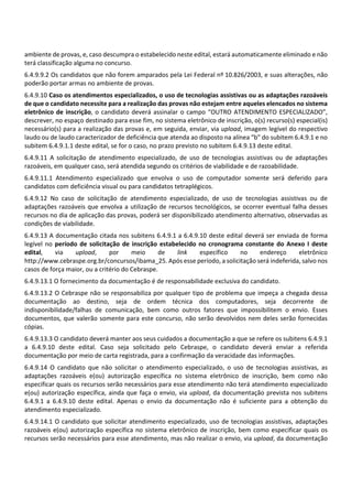 ambiente de provas, e, caso descumpra o estabelecido neste edital, estará automaticamente eliminado e não
terá classificação alguma no concurso.
6.4.9.9.2 Os candidatos que não forem amparados pela Lei Federal nº 10.826/2003, e suas alterações, não
poderão portar armas no ambiente de provas.
6.4.9.10 Caso os atendimentos especializados, o uso de tecnologias assistivas ou as adaptações razoáveis
de que o candidato necessite para a realização das provas não estejam entre aqueles elencados no sistema
eletrônico de inscrição, o candidato deverá assinalar o campo “OUTRO ATENDIMENTO ESPECIALIZADO”,
descrever, no espaço destinado para esse fim, no sistema eletrônico de inscrição, o(s) recurso(s) especial(is)
necessário(s) para a realização das provas e, em seguida, enviar, via upload, imagem legível do respectivo
laudo ou de laudo caracterizador de deficiência que atenda ao disposto na alínea “b” do subitem 6.4.9.1 e no
subitem 6.4.9.1.1 deste edital, se for o caso, no prazo previsto no subitem 6.4.9.13 deste edital.
6.4.9.11 A solicitação de atendimento especializado, de uso de tecnologias assistivas ou de adaptações
razoáveis, em qualquer caso, será atendida segundo os critérios de viabilidade e de razoabilidade.
6.4.9.11.1 Atendimento especializado que envolva o uso de computador somente será deferido para
candidatos com deficiência visual ou para candidatos tetraplégicos.
6.4.9.12 No caso de solicitação de atendimento especializado, de uso de tecnologias assistivas ou de
adaptações razoáveis que envolva a utilização de recursos tecnológicos, se ocorrer eventual falha desses
recursos no dia de aplicação das provas, poderá ser disponibilizado atendimento alternativo, observadas as
condições de viabilidade.
6.4.9.13 A documentação citada nos subitens 6.4.9.1 a 6.4.9.10 deste edital deverá ser enviada de forma
legível no período de solicitação de inscrição estabelecido no cronograma constante do Anexo I deste
edital, via upload, por meio de link específico no endereço eletrônico
http://www.cebraspe.org.br/concursos/ibama_25. Após esse período, a solicitação será indeferida, salvo nos
casos de força maior, ou a critério do Cebraspe.
6.4.9.13.1 O fornecimento da documentação é de responsabilidade exclusiva do candidato.
6.4.9.13.2 O Cebraspe não se responsabiliza por qualquer tipo de problema que impeça a chegada dessa
documentação ao destino, seja de ordem técnica dos computadores, seja decorrente de
indisponibilidade/falhas de comunicação, bem como outros fatores que impossibilitem o envio. Esses
documentos, que valerão somente para este concurso, não serão devolvidos nem deles serão fornecidas
cópias.
6.4.9.13.3 O candidato deverá manter aos seus cuidados a documentação a que se refere os subitens 6.4.9.1
a 6.4.9.10 deste edital. Caso seja solicitado pelo Cebraspe, o candidato deverá enviar a referida
documentação por meio de carta registrada, para a confirmação da veracidade das informações.
6.4.9.14 O candidato que não solicitar o atendimento especializado, o uso de tecnologias assistivas, as
adaptações razoáveis e(ou) autorização específica no sistema eletrônico de inscrição, bem como não
especificar quais os recursos serão necessários para esse atendimento não terá atendimento especializado
e(ou) autorização específica, ainda que faça o envio, via upload, da documentação prevista nos subitens
6.4.9.1 a 6.4.9.10 deste edital. Apenas o envio da documentação não é suficiente para a obtenção do
atendimento especializado.
6.4.9.14.1 O candidato que solicitar atendimento especializado, uso de tecnologias assistivas, adaptações
razoáveis e(ou) autorização específica no sistema eletrônico de inscrição, bem como especificar quais os
recursos serão necessários para esse atendimento, mas não realizar o envio, via upload, da documentação
 