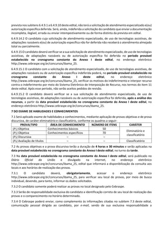 prevista nos subitens 6.4.9.1 a 6.4.9.10 deste edital, não terá a solicitação de atendimento especializado e(ou)
autorização específica deferida. Será, ainda, indeferida a solicitação do candidato que enviar a documentação
incompleta, ilegível, errada ou enviar intempestivamente ou de forma distinta da prevista em edital.
6.4.9.14.2 O candidato cuja solicitação de atendimento especializado, de uso de tecnologias assistivas, de
adaptações razoáveis e(ou) de autorização específica não for deferida não receberá o atendimento almejado
total ou parcialmente.
6.4.9.15 O candidato deverá verificar se a sua solicitação de atendimento especializado, de uso de tecnologias
assistivas, de adaptações razoáveis ou de autorização específica foi deferida no período provável
estabelecido no cronograma constante do Anexo I deste edital, no endereço eletrônico
http://www.cebraspe.org.br/concursos/ibama_25.
6.4.9.15.1 O candidato com a solicitação de atendimento especializado, de uso de tecnologias assistivas, de
adaptações razoáveis ou de autorização específica indeferida poderá, no período provável estabelecido no
cronograma constante do Anexo I deste edital, no endereço eletrônico
http://www.cebraspe.org.br/concursos/ibama_25, verificar os motivos do indeferimento e interpor recurso
contra o indeferimento por meio do Sistema Eletrônico de Interposição de Recurso, nos termos do item 11
deste edital. Após esse período, não serão aceitos pedidos de revisão.
6.4.9.15.2 O candidato deverá verificar se a sua solicitação de atendimento especializado, de uso de
tecnologias assistivas, de adaptações razoáveis ou de autorização específica foi deferida, após a análise dos
recursos, a partir da data provável estabelecida no cronograma constante do Anexo I deste edital, no
endereço eletrônico http://www.cebraspe.org.br/concursos/ibama_25.
7 DO EXAME DE HABILIDADES E CONHECIMENTOS
7.1 Será aplicado exame de habilidades e conhecimentos, mediante aplicação de provas objetivas e de prova
discursiva, de caráter eliminatório e classificatório, conforme os quadros a seguir:
PROVA/TIPO ÁREA DE CONHECIMENTO NÚMERO DE ITENS CARÁTER
(P1) Objetiva Conhecimentos básicos 50
Eliminatório e
classificatório
(P2) Objetiva Conhecimentos específicos 70
(P3) Discursiva – –
(P4) Avaliação de títulos – – Classificatório
7.2 As provas objetivas e a prova discursiva terão a duração de 4 horas e 30 minutos e serão aplicadas na
data provável estabelecida no cronograma constante do Anexo I deste edital, no turno da tarde.
7.3 Na data provável estabelecida no cronograma constante do Anexo I deste edital, será publicado no
Diário Oficial da União e divulgado na internet, no endereço eletrônico
http://www.cebraspe.org.br/concursos/ibama_25, edital que informará a disponibilização da consulta aos
locais e aos horários de realização das provas.
7.3.1 O candidato deverá, obrigatoriamente, acessar o endereço eletrônico
http://www.cebraspe.org.br/concursos/ibama_25, para verificar seu local de provas, por meio de busca
individual, devendo, para tanto, informar os dados solicitados.
7.3.2 O candidato somente poderá realizar as provas no local designado pelo Cebraspe.
7.3.3 Serão de responsabilidade exclusiva do candidato a identificação correta de seu local de realização das
provas e o comparecimento no horário determinado.
7.3.4 O Cebraspe poderá enviar, como complemento às informações citadas no subitem 7.3 deste edital,
comunicação pessoal dirigida ao candidato, por e‐mail, sendo de sua exclusiva responsabilidade a
 