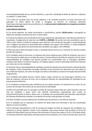 manutenção/atualização de seu correio eletrônico, o que não o desobriga do dever de observar o disposto
no subitem 7.3 deste edital.
7.4 O edital de resultado final nas provas objetivas e de resultado provisório na prova discursiva será
publicado no Diário Oficial da União e divulgado na internet, no endereço eletrônico
http://www.cebraspe.org.br/concursos/ibama_25, na data provável estabelecida no cronograma constante
do Anexo I deste edital.
8 DAS PROVAS OBJETIVAS
8.1 As provas objetivas, de caráter eliminatório e classificatório, valerão 120,00 pontos e abrangerão os
objetos de avaliação constantes do item 15 deste edital.
8.2 Cada prova objetiva será constituída de itens para julgamento, agrupados por comandos que deverão ser
respeitados. O julgamento de cada item será CERTO ou ERRADO, de acordo com o(s) comando(s) a que se
refere o item. Haverá, na folha de respostas, para cada item, dois campos de marcação: o campo designado
com o código C, que deverá ser preenchido pelo candidato caso julgue o item CERTO, e o campo designado
com o código E, que deverá ser preenchido pelo candidato caso julgue o item ERRADO.
8.3 Para que possa obter pontuação no item, o candidato deverá marcar um, e somente um, dos dois campos
da folha de respostas.
8.4 O candidato deverá transcrever as respostas das provas objetivas para a folha de respostas, que será o
único documento válido para a correção das provas. O preenchimento da folha de respostas será de inteira
responsabilidade do candidato, que deverá proceder em conformidade com as instruções específicas
contidas neste edital e na folha de respostas. Em hipótese alguma, haverá substituição da folha de respostas
por motivo de erro do candidato.
8.5 Serão de inteira responsabilidade do candidato os prejuízos advindos do preenchimento indevido da folha
de respostas. Serão consideradas marcações indevidas as que estiverem em desacordo com este edital ou
com a folha de respostas, tais como marcação rasurada ou emendada ou campo de marcação não preenchido
integralmente.
8.6 O candidato não poderá amassar, molhar, dobrar, rasgar, manchar ou, de modo algum, danificar a sua
folha de respostas, sob pena de arcar com os prejuízos advindos da impossibilidade de realização do seu
processamento eletrônico.
8.7 O candidato é responsável pela conferência de seus dados pessoais, em especial de seu nome, do seu
número de inscrição e do número de seu documento de identidade.
8.8 Não será permitido que as marcações na folha de respostas sejam feitas por outras pessoas, salvo em
caso de candidato a quem tenha sido deferido atendimento especializado para auxílio no
preenchimento/auxílio na leitura. Nesse caso, o candidato será acompanhado pelo aplicador especializado
do Cebraspe devidamente treinado e as respostas fornecidas serão gravadas em áudio.
8.9 Serão anuladas as provas objetivas do candidato que não devolver a sua folha de respostas.
8.9.1 O candidato que se enquadrar no subitem 8.9 deste edital será eliminado e não terá classificação
alguma no concurso público.
8.10 O Cebraspe disponibilizará o link de consulta da imagem da folha de respostas dos candidatos que
realizaram as provas objetivas, exceto a dos candidatos cujas provas tiverem sido anuladas na forma do
subitem 8.9 deste edital e dos que tiverem sido eliminados na forma dos subitens 14.22 e 14.24 deste edital,
no endereço eletrônico http://www.cebraspe.org.br/concursos/ibama_25, em até cinco dias úteis a partir da
 