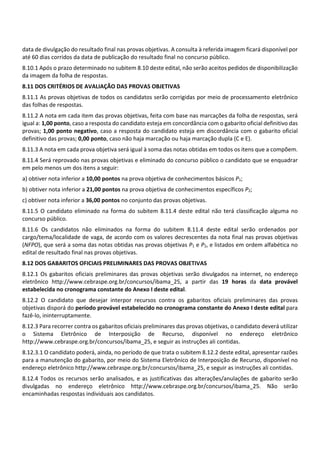data de divulgação do resultado final nas provas objetivas. A consulta à referida imagem ficará disponível por
até 60 dias corridos da data de publicação do resultado final no concurso público.
8.10.1 Após o prazo determinado no subitem 8.10 deste edital, não serão aceitos pedidos de disponibilização
da imagem da folha de respostas.
8.11 DOS CRITÉRIOS DE AVALIAÇÃO DAS PROVAS OBJETIVAS
8.11.1 As provas objetivas de todos os candidatos serão corrigidas por meio de processamento eletrônico
das folhas de respostas.
8.11.2 A nota em cada item das provas objetivas, feita com base nas marcações da folha de respostas, será
igual a: 1,00 ponto, caso a resposta do candidato esteja em concordância com o gabarito oficial definitivo das
provas; 1,00 ponto negativo, caso a resposta do candidato esteja em discordância com o gabarito oficial
definitivo das provas; 0,00 ponto, caso não haja marcação ou haja marcação dupla (C e E).
8.11.3 A nota em cada prova objetiva será igual à soma das notas obtidas em todos os itens que a compõem.
8.11.4 Será reprovado nas provas objetivas e eliminado do concurso público o candidato que se enquadrar
em pelo menos um dos itens a seguir:
a) obtiver nota inferior a 10,00 pontos na prova objetiva de conhecimentos básicos P1;
b) obtiver nota inferior a 21,00 pontos na prova objetiva de conhecimentos específicos P2;
c) obtiver nota inferior a 36,00 pontos no conjunto das provas objetivas.
8.11.5 O candidato eliminado na forma do subitem 8.11.4 deste edital não terá classificação alguma no
concurso público.
8.11.6 Os candidatos não eliminados na forma do subitem 8.11.4 deste edital serão ordenados por
cargo/tema/localidade de vaga, de acordo com os valores decrescentes da nota final nas provas objetivas
(NFPO), que será a soma das notas obtidas nas provas objetivas P1 e P2, e listados em ordem alfabética no
edital de resultado final nas provas objetivas.
8.12 DOS GABARITOS OFICIAIS PRELIMINARES DAS PROVAS OBJETIVAS
8.12.1 Os gabaritos oficiais preliminares das provas objetivas serão divulgados na internet, no endereço
eletrônico http://www.cebraspe.org.br/concursos/ibama_25, a partir das 19 horas da data provável
estabelecida no cronograma constante do Anexo I deste edital.
8.12.2 O candidato que desejar interpor recursos contra os gabaritos oficiais preliminares das provas
objetivas disporá do período provável estabelecido no cronograma constante do Anexo I deste edital para
fazê‐lo, ininterruptamente.
8.12.3 Para recorrer contra os gabaritos oficiais preliminares das provas objetivas, o candidato deverá utilizar
o Sistema Eletrônico de Interposição de Recurso, disponível no endereço eletrônico
http://www.cebraspe.org.br/concursos/ibama_25, e seguir as instruções ali contidas.
8.12.3.1 O candidato poderá, ainda, no período de que trata o subitem 8.12.2 deste edital, apresentar razões
para a manutenção do gabarito, por meio do Sistema Eletrônico de Interposição de Recurso, disponível no
endereço eletrônico http://www.cebraspe.org.br/concursos/ibama_25, e seguir as instruções ali contidas.
8.12.4 Todos os recursos serão analisados, e as justificativas das alterações/anulações de gabarito serão
divulgadas no endereço eletrônico http://www.cebraspe.org.br/concursos/ibama_25. Não serão
encaminhadas respostas individuais aos candidatos.
 