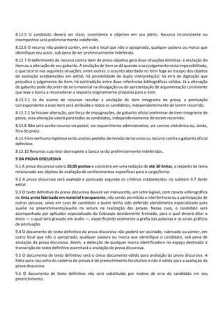 8.12.5 O candidato deverá ser claro, consistente e objetivo em seu pleito. Recurso inconsistente ou
intempestivo será preliminarmente indeferido.
8.12.6 O recurso não poderá conter, em outro local que não o apropriado, qualquer palavra ou marca que
identifique seu autor, sob pena de ser preliminarmente indeferido.
8.12.7 O deferimento de recurso contra item de prova objetiva gera duas situações distintas: a anulação do
item ou a alteração de seu gabarito. A anulação de item se dá quando o seu julgamento resta impossibilitado,
o que ocorre nas seguintes situações, entre outras: o assunto abordado no item foge ao escopo dos objetos
de avaliação estabelecidos em edital; há possibilidade de dupla interpretação; há erro de digitação que
prejudica o julgamento do item; há contradição entre duas referências bibliográficas válidas. Já a alteração
de gabarito pode decorrer de erro material na divulgação ou de apresentação de argumentação consistente
que leve a banca a reconsiderar a resposta originalmente proposta para o item.
8.12.7.1 Se do exame de recursos resultar a anulação de item integrante de prova, a pontuação
correspondente a esse item será atribuída a todos os candidatos, independentemente de terem recorrido.
8.12.7.2 Se houver alteração, por força de impugnações, de gabarito oficial preliminar de item integrante de
prova, essa alteração valerá para todos os candidatos, independentemente de terem recorrido.
8.12.8 Não será aceito recurso via postal, via requerimento administrativo, via correio eletrônico ou, ainda,
fora do prazo.
8.12.9 Em nenhuma hipótese serão aceitos pedidos de revisão de recursos ou recurso contra o gabarito oficial
definitivo.
8.12.10 Recursos cujo teor desrespeite a banca serão preliminarmente indeferidos.
9 DA PROVA DISCURSIVA
9.1 A prova discursiva valerá 20,00 pontos e consistirá em uma redação de até 30 linhas, a respeito de tema
relacionado aos objetos de avaliação de conhecimentos específicos para o cargo/tema.
9.2 A prova discursiva será avaliada e pontuada segundo os critérios estabelecidos no subitem 9.7 deste
edital.
9.3 O texto definitivo da prova discursiva deverá ser manuscrito, em letra legível, com caneta esferográfica
de tinta preta fabricada em material transparente, não sendo permitida a interferência ou a participação de
outras pessoas, salvo em caso de candidato a quem tenha sido deferido atendimento especializado para
auxílio no preenchimento/auxílio na leitura na realização das provas. Nesse caso, o candidato será
acompanhado por aplicador especializado do Cebraspe devidamente treinado, para o qual deverá ditar o
texto — o qual será gravado em áudio —, especificando oralmente a grafia das palavras e os sinais gráficos
de pontuação.
9.4 O documento de texto definitivo da prova discursiva não poderá ser assinado, rubricado ou conter, em
outro local que não o apropriado, qualquer palavra ou marca que identifique o candidato, sob pena de
anulação da prova discursiva. Assim, a detecção de qualquer marca identificadora no espaço destinado à
transcrição do texto definitivo acarretará a anulação da prova discursiva.
9.5 O documento de texto definitivo será o único documento válido para avaliação da prova discursiva. A
folha para rascunho do caderno de provas é de preenchimento facultativo e não é válida para a avaliação da
prova discursiva.
9.6 O documento de texto definitivo não será substituído por motivo de erro do candidato em seu
preenchimento.
 