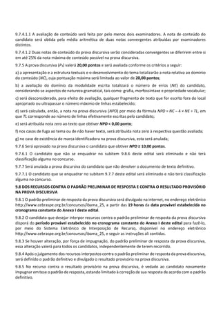 9.7.4.1.1 A avaliação de conteúdo será feita por pelo menos dois examinadores. A nota de conteúdo do
candidato será obtida pela média aritmética de duas notas convergentes atribuídas por examinadores
distintos.
9.7.4.1.2 Duas notas de conteúdo da prova discursiva serão consideradas convergentes se diferirem entre si
em até 25% da nota máxima de conteúdo possível na prova discursiva.
9.7.5 A prova discursiva (P3) valerá 20,00 pontos e será avaliada conforme os critérios a seguir:
a) a apresentação e a estrutura textuais e o desenvolvimento do tema totalizarão a nota relativa ao domínio
do conteúdo (NC), cuja pontuação máxima será limitada ao valor de 20,00 pontos;
b) a avaliação do domínio da modalidade escrita totalizará o número de erros (NE) do candidato,
considerando‐se aspectos de natureza gramatical, tais como: grafia, morfossintaxe e propriedade vocabular;
c) será desconsiderado, para efeito de avaliação, qualquer fragmento de texto que for escrito fora do local
apropriado ou ultrapassar o número máximo de linhas estabelecido;
d) será calculada, então, a nota na prova discursiva (NPD) por meio da fórmula NPD = NC – 4 × NE ÷ TL, em
que TL corresponde ao número de linhas efetivamente escritas pelo candidato;
e) será atribuída nota zero ao texto que obtiver NPD < 0,00 ponto;
f) nos casos de fuga ao tema ou de não haver texto, será atribuída nota zero à respectiva questão avaliada;
g) no caso de existência de marca identificadora na prova discursiva, esta será anulada;
9.7.6 Será aprovado na prova discursiva o candidato que obtiver NPD ≥ 10,00 pontos.
9.7.6.1 O candidato que não se enquadrar no subitem 9.8.6 deste edital será eliminado e não terá
classificação alguma no concurso.
9.7.7 Será anulada a prova discursiva do candidato que não devolver o documento de texto definitivo.
9.7.7.1 O candidato que se enquadrar no subitem 9.7.7 deste edital será eliminado e não terá classificação
alguma no concurso.
9.8 DOS RECURSOS CONTRA O PADRÃO PRELIMINAR DE RESPOSTA E CONTRA O RESULTADO PROVISÓRIO
NA PROVA DISCURSIVA
9.8.1 O padrão preliminar de resposta da prova discursiva será divulgado na internet, no endereço eletrônico
http://www.cebraspe.org.br/concursos/ibama_25, a partir das 19 horas da data provável estabelecida no
cronograma constante do Anexo I deste edital.
9.8.2 O candidato que desejar interpor recursos contra o padrão preliminar de resposta da prova discursiva
disporá do período provável estabelecido no cronograma constante do Anexo I deste edital para fazê‐lo,
por meio do Sistema Eletrônico de Interposição de Recurso, disponível no endereço eletrônico
http://www.cebraspe.org.br/concursos/ibama_25, e seguir as instruções ali contidas.
9.8.3 Se houver alteração, por força de impugnação, do padrão preliminar de resposta da prova discursiva,
essa alteração valerá para todos os candidatos, independentemente de terem recorrido.
9.8.4 Após o julgamento dos recursos interpostos contra o padrão preliminar de resposta da prova discursiva,
será definido o padrão definitivo e divulgado o resultado provisório na prova discursiva.
9.8.5 No recurso contra o resultado provisório na prova discursiva, é vedado ao candidato novamente
impugnar em tese o padrão de resposta, estando limitado à correção de sua resposta de acordo com o padrão
definitivo.
 