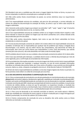 10.4 Receberá nota zero o candidato que não enviar a imagem legível dos títulos na forma, no prazo e no
horário estipulados no edital de convocação para a avaliação de títulos.
10.5 Não serão aceitos títulos encaminhados via postal, via correio eletrônico e(ou) via requerimento
administrativo.
10.6 É de responsabilidade exclusiva do candidato, sob pena de não pontuação, a correta indicação, no
sistema de upload da documentação da avaliação de títulos, da alínea a que se refere cada conjunto de
imagens submetidas.
10.6.1 Somente serão aceitas imagens que estejam nas extensões “.pdf”, “.png”, “.jpeg” e “.jpg”. O tamanho
de cada imagem submetida deverá ser de, no máximo, 8 MB.
10.6.2 É de responsabilidade exclusiva do candidato conferir se as imagens incluídas dizem respeito a cada
alínea indicada no sistema de upload. As imagens que não forem condizentes com a alínea indicada serão
desconsideradas para fins de análise.
10.6.3 Não serão aceitos documentos ilegíveis, bem como os que não forem submetidos da forma
estabelecida no sistema de upload.
10.7 O envio da documentação constante do subitem 10.11 deste edital é de responsabilidade exclusiva do
candidato. O Cebraspe não se responsabiliza por qualquer tipo de problema que impeça a chegada dessa
documentação a seu destino, seja de ordem técnica dos computadores, seja decorrente de falhas de
comunicação, bem como por outros fatores que impossibilitem o envio. Esses documentos, que valerão
somente para este concurso, não serão devolvidos nem deles serão fornecidas cópias.
10.8 O candidato deverá manter aos seus cuidados a documentação constante do subitem 10.11 deste edital.
10.8.1 Caso seja solicitado pelo Cebraspe, o candidato deverá enviar a referida documentação por meio de
carta registrada, para a confirmação da veracidade das informações.
10.9 A veracidade das informações prestadas no envio da imagem dos títulos será de inteira responsabilidade
do candidato, podendo este responder, a qualquer momento, no caso de serem prestadas informações
inverídicas ou utilizados documentos falsos, por crime contra a fé pública, o que acarreta sua eliminação do
concurso. Aplica‐se, ainda, o disposto no parágrafo único do art. 10 do Decreto Federal nº 83.936/1979.
10.10 Será de inteira responsabilidade do candidato o envio das imagens legíveis dos títulos no período e na
forma previstos neste edital e no edital de convocação para essa fase.
10.11 DOS DOCUMENTOS NECESSÁRIOS À COMPROVAÇÃO DOS TÍTULOS
10.11.1 Para a comprovação da conclusão do curso de pós‐graduação em nível de doutorado ou de mestrado,
alíneas A e B, será aceito o diploma, devidamente registrado, expedido por instituição reconhecida pelo MEC.
Também será aceito certificado/declaração de conclusão de curso de doutorado ou mestrado, expedido por
instituição reconhecida pelo MEC, desde que acompanhado do histórico escolar do candidato, no qual conste
o número de créditos obtidos, as áreas em que foi aprovado e as respectivas menções, o resultado dos
exames e do julgamento da tese ou da dissertação. Caso o histórico ateste a existência de alguma pendência
ou falta de requisito de conclusão do curso, o certificado/declaração não será aceito(a).
10.11.1.1 Para curso de doutorado ou de mestrado concluído no exterior, será aceito apenas o diploma,
desde que revalidado por instituição de ensino superior no Brasil e traduzido para a Língua Portuguesa por
tradutor juramentado, nos termos do subitem 10.12 deste edital.
10.11.1.2 Outros comprovantes de conclusão de curso ou disciplina não serão aceitos como os títulos
referentes ao mestrado e ao doutorado.
 