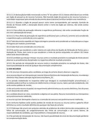 10.11.3.1 A declaração/certidão mencionada na letra “b” do subitem 10.11.4 deste edital deverá ser emitida
por órgão de pessoal ou de recursos humanos. Não havendo órgão de pessoal ou de recursos humanos, a
autoridade responsável pela emissão do documento deverá declarar/certificar também essa inexistência.
10.11.3.1.1 Quando o órgão de pessoal possuir outro nome correspondente, por exemplo, Controle de
Divisão de Pessoas (CDP), a declaração deverá conter o nome do órgão por extenso, não sendo aceitas
abreviaturas.
10.11.3.2 Para efeito de pontuação referente à experiência profissional, não serão consideradas fração de
ano nem sobreposição de tempo.
10.11.3.2.1 Para efeito de pontuação de experiência profissional para a alínea D, somente será considerada
a experiência após a conclusão do curso superior.
10.12 Todo documento expedido em língua estrangeira somente será considerado se traduzido para a Língua
Portuguesa por tradutor juramentado.
10.13 Cada título será considerado uma única vez.
10.14 Os pontos que excederem o valor máximo em cada alínea do Quadro de Atribuição de Pontos para a
Avaliação de Títulos, bem como os que excederem o limite de pontos estipulados no subitem 10.2 deste
edital serão desconsiderados.
10.15 O candidato que desejar interpor recursos contra o resultado provisório na avaliação de títulos deverá
observar os procedimentos disciplinados no respectivo edital de resultado provisório.
10.15.1 No período de interposição de recurso contra o resultado provisório na avaliação de títulos, não
haverá possibilidade de envio de qualquer documentação complementar.
11 DOS RECURSOS
11.1 Os recursos interpostos pelos candidatos ao longo do certame devem observar o seguinte:
a) os recursos devem ser interpostos por meio do Sistema Eletrônico de Interposição de Recurso, no endereço
eletrônico http://www.cebraspe.org.br/concursos/ibama_25;
b) no período estabelecido no respectivo edital que divulgará os resultados/relações provisórios(as), o
candidato poderá verificar os motivos do indeferimento e interpor recurso. Após o período estabelecido, não
serão aceitos pedidos de revisão;
c) não será aceito recurso via postal, via requerimento administrativo ou via correio eletrônico, fora do prazo
ou em desacordo este edital;
d) o candidato deverá ser claro, consistente e objetivo em seu pleito. Recurso inconsistente ou intempestivo
será preliminarmente indeferido;
e) recurso cujo teor desrespeite a banca ou a comissão do concurso será preliminarmente indeferido;
f) em nenhuma hipótese serão aceitos pedidos de revisão de recursos ou recurso contra o gabarito oficial
definitivo ou contra resultado definitivo de quaisquer das fases do certame.
11.2 O Cebraspe não arcará com prejuízos advindos de problemas de ordem técnica dos computadores, de
falhas de comunicação, de congestionamento das linhas de comunicação e de outros fatores, de
responsabilidade do candidato, que impossibilitem a interposição de recurso.
11.3 No período de interposição de recurso, não haverá possibilidade de envio de documentação pendente
ou complementação desta.
 