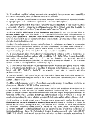 14.1 A inscrição do candidato implicará o cumprimento e a aceitação das normas para o concurso público
contidas nos comunicados, neste edital e em outros a serem publicados.
14.2 Todos os candidatos concorrerão em igualdade de condições, excetuados os casos específicos previstos
na legislação vigente para o atendimento especializado para a realização das provas.
14.3 É de inteira responsabilidade do candidato acompanhar a publicação de todos os atos, resultados, editais
e comunicados referentes a este concurso público publicados no Diário Oficial da União e(ou) divulgados na
internet, no endereço eletrônico http://www.cebraspe.org.br/concursos/ibama_25.
14.3.1 Caso ocorram problemas de ordem técnica e(ou) operacional nos links referentes ao concurso,
causados pelo Cebraspe, que comprometam as funcionalidades sistêmicas ou gerem a indisponibilidade de
serviços, os prazos de acesso a esses links serão automaticamente prorrogados, no mínimo, pelo tempo que
durar a indisponibilidade ou que ficar comprometida a funcionalidade. A prorrogação poderá ser feita sem
alteração das condições deste edital.
14.3.2 As informações a respeito de notas e classificações e de resultados em geral poderão ser acessadas
por meio dos editais de resultados. Não serão fornecidas informações a respeito de notas, classificações e
resultados em geral por outro meio que não seja os editais e(ou) os links de consulta de resultados
disponibilizados na página do concurso ou fora dos prazos previstos nesses editais.
14.4 O candidato poderá obter informações referentes ao concurso público na Central de Atendimento ao
Candidato do Cebraspe, localizada na Quadra 01, Lotes 1115 a 1145 – SAAN, Edifício Cebraspe, Brasília/DF,
por meio do telefone 0800 722 1125, ou via internet, no endereço eletrônico
http://www.cebraspe.org.br/concursos/ibama_25, ressalvado o disposto nos subitens 14.3.2 e 14.6 deste
edital, e por meio do endereço eletrônico sac@cebraspe.org.br.
14.5 O candidato que desejar relatar ao Cebraspe fatos ocorridos durante a realização do concurso deverá
fazê‐lo junto à Central de Atendimento ao Candidato do Cebraspe, postando correspondência para a Caixa
Postal 4488, CEP 70842‐970, Brasília/DF, ou enviando e‐mail para o endereço eletrônico
sac@cebraspe.org.br.
14.6 Não serão dadas por telefone informações a respeito de datas, locais e horários de realização das provas.
O candidato deverá observar rigorosamente os editais e os comunicados a serem divulgados na forma do
subitem 14.3 deste edital.
14.6.1 Não serão fornecidos a terceiros informações e documentos pessoais de candidatos, em atenção ao
disposto no art. 31 da Lei nº 12.527, de 18 de novembro de 2011.
14.7 O candidato poderá protocolar requerimento relativo ao concurso, a qualquer tempo, por meio de
correspondência ou e‐mail instruído com cópia do documento de identidade e do CPF. O requerimento
poderá ser feito pessoalmente mediante preenchimento de formulário próprio, à disposição do candidato na
Central de Atendimento ao Candidato do Cebraspe, no horário das 8 horas e 30 minutos às 18 horas e 30
minutos, ininterruptamente, exceto sábados, domingos e feriados, observado o subitem 14.5 deste edital.
14.8 O candidato que desejar corrigir o nome fornecido durante o processo de inscrição deverá entregar
requerimento de solicitação de alteração de dados cadastrais das 8 horas e 30 minutos às 18 horas e 30
minutos (exceto sábados, domingos e feriados), pessoalmente ou por terceiro, na Central de Atendimento
ao Candidato do Cebraspe, localizada Quadra 01, Lotes 1115 a 1145 – SAAN, Edifício Cebraspe, Brasília/DF,
ou enviá‐lo, via SEDEX ou carta registrada com aviso de recebimento, para a Central de Atendimento ao
Candidato do Cebraspe – Ibama 2024 (Solicitação de alteração de dados cadastrais) – Caixa Postal 4488, CEP
70842‐970, Brasília/DF, ou via e‐mail, para o endereço eletrônico sac@cebraspe.org.br, acompanhado de
 