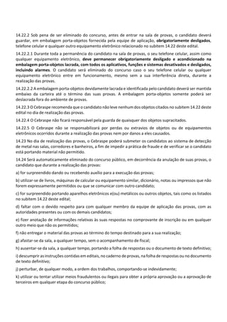 14.22.2 Sob pena de ser eliminado do concurso, antes de entrar na sala de provas, o candidato deverá
guardar, em embalagem porta‐objetos fornecida pela equipe de aplicação, obrigatoriamente desligados,
telefone celular e qualquer outro equipamento eletrônico relacionado no subitem 14.22 deste edital.
14.22.2.1 Durante toda a permanência do candidato na sala de provas, o seu telefone celular, assim como
qualquer equipamento eletrônico, deve permanecer obrigatoriamente desligado e acondicionado na
embalagem porta‐objetos lacrada, com todos os aplicativos, funções e sistemas desativados e desligados,
incluindo alarmes. O candidato será eliminado do concurso caso o seu telefone celular ou qualquer
equipamento eletrônico entre em funcionamento, mesmo sem a sua interferência direta, durante a
realização das provas.
14.22.2.2 A embalagem porta‐objetos devidamente lacrada e identificada pelo candidato deverá ser mantida
embaixo da carteira até o término das suas provas. A embalagem porta‐objetos somente poderá ser
deslacrada fora do ambiente de provas.
14.22.3 O Cebraspe recomenda que o candidato não leve nenhum dos objetos citados no subitem 14.22 deste
edital no dia de realização das provas.
14.22.4 O Cebraspe não ficará responsável pela guarda de quaisquer dos objetos supracitados.
14.22.5 O Cebraspe não se responsabilizará por perdas ou extravios de objetos ou de equipamentos
eletrônicos ocorridos durante a realização das provas nem por danos a eles causados.
14.23 No dia de realização das provas, o Cebraspe poderá submeter os candidatos ao sistema de detecção
de metal nas salas, corredores e banheiros, a fim de impedir a prática de fraude e de verificar se o candidato
está portando material não permitido.
14.24 Será automaticamente eliminado do concurso público, em decorrência da anulação de suas provas, o
candidato que durante a realização das provas:
a) for surpreendido dando ou recebendo auxílio para a execução das provas;
b) utilizar‐se de livros, máquinas de calcular ou equipamento similar, dicionário, notas ou impressos que não
forem expressamente permitidos ou que se comunicar com outro candidato;
c) for surpreendido portando aparelhos eletrônicos e(ou) metálicos ou outros objetos, tais como os listados
no subitem 14.22 deste edital;
d) faltar com o devido respeito para com qualquer membro da equipe de aplicação das provas, com as
autoridades presentes ou com os demais candidatos;
e) fizer anotação de informações relativas às suas respostas no comprovante de inscrição ou em qualquer
outro meio que não os permitidos;
f) não entregar o material das provas ao término do tempo destinado para a sua realização;
g) afastar‐se da sala, a qualquer tempo, sem o acompanhamento de fiscal;
h) ausentar‐se da sala, a qualquer tempo, portando a folha de respostas ou o documento de texto definitivo;
i) descumprir as instruções contidas em editais, no caderno de provas, na folha de respostas ou no documento
de texto definitivo;
j) perturbar, de qualquer modo, a ordem dos trabalhos, comportando‐se indevidamente;
k) utilizar ou tentar utilizar meios fraudulentos ou ilegais para obter a própria aprovação ou a aprovação de
terceiros em qualquer etapa do concurso público;
 