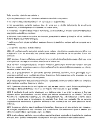 l) não permitir a coleta de sua assinatura;
m) for surpreendido portando caneta fabricada em material não transparente;
n) for surpreendido portando anotações em papéis que não os permitidos;
o) for surpreendido portando qualquer tipo de arma sem o devido deferimento de atendimento
especializado, conforme previsto no subitem 6.4.9.9 deste edital;
p) recusar‐se a ser submetido ao detector de metal ou, sendo submetido, o detector apontar/evidenciar que
o candidato porta objetos metálicos;
q) deixar de transcrever ou recusar‐se a transcrever, para posterior exame grafológico, a frase contida no
material de prova que lhe for entregue;
r) registrar, em local não apropriado de qualquer documento avaliativo, qualquer palavra ou marca que o
identifique;
s) não permitir a coleta de dado biométrico.
14.24.1 O candidato que for submetido ao detector de metais e este detectar o uso de objeto metálico, caso
o objeto não possa ser vistoriado para que seja descartada a possibilidade de uso para fins ilícitos, será
eliminado.
14.25 Nos casos de eventual falta de prova/material personalizado de aplicação de provas, o Cebraspe tem a
prerrogativa para entregar ao candidato prova/material substitutivo.
14.26 No dia de realização das provas, não serão fornecidas, por qualquer membro da equipe de aplicação
das provas ou pelas autoridades presentes, informações referentes ao conteúdo das provas ou aos critérios
de avaliação e de classificação.
14.27 Se, a qualquer tempo, for constatado, por meio eletrônico, estatístico, visual, grafológico ou por
investigação policial, que o candidato se utilizou de processo ilícito, suas provas serão anuladas e ele será
automaticamente eliminado do concurso público.
14.28 O descumprimento de quaisquer das instruções supracitadas constituirá tentativa de fraude e implicará
a eliminação do candidato do concurso público.
14.29 O prazo de validade do concurso esgotar‐se‐á após um ano, contado a partir da data de publicação da
homologação do resultado final, podendo ser prorrogado, uma única vez, por igual período.
14.30 O candidato deverá manter atualizados seus dados pessoais e seu endereço perante o Cebraspe
enquanto estiver participando do concurso público, por meio de requerimento a ser enviado à Central de
Atendimento ao Candidato do Cebraspe, na forma dos subitens 14.7 ou 14.8 deste edital, conforme o caso,
e perante o Ibama, após a homologação do resultado final, desde que aprovado. São de exclusiva
responsabilidade do candidato os prejuízos advindos da não atualização de seus dados pessoais e de seu
endereço.
14.31 As despesas relativas à participação em todas as fases do concurso e à apresentação para os exames
da avaliação biopsicossocial dos candidatos que se declararem com deficiência e para os exames pré‐
admissionais correrão às expensas do próprio candidato.
14.32 As alterações de legislação com entrada em vigor até a data de publicação deste edital serão objeto de
avaliação, ainda que não contempladas nos objetos de avaliação constantes do item 15 deste edital.
 