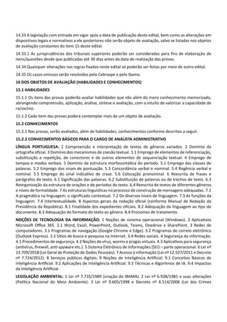 14.33 A legislação com entrada em vigor após a data de publicação deste edital, bem como as alterações em
dispositivos legais e normativos a ele posteriores não serão objeto de avaliação, salvo se listadas nos objetos
de avaliação constantes do item 15 deste edital.
14.33.1 As jurisprudências dos tribunais superiores poderão ser consideradas para fins de elaboração de
itens/questões desde que publicadas até 30 dias antes da data de realização das provas.
14.34 Quaisquer alterações nas regras fixadas neste edital só poderão ser feitas por meio de outro edital.
14.35 Os casos omissos serão resolvidos pelo Cebraspe e pelo Ibama.
16 DOS OBJETOS DE AVALIAÇÃO (HABILIDADES E CONHECIMENTOS)
15.1 HABILIDADES
15.1.1 Os itens das provas poderão avaliar habilidades que vão além do mero conhecimento memorizado,
abrangendo compreensão, aplicação, análise, síntese e avaliação, com o intuito de valorizar a capacidade de
raciocínio.
15.1.2 Cada item das provas poderá contemplar mais de um objeto de avaliação.
15.2 CONHECIMENTOS
15.2.1 Nas provas, serão avaliados, além de habilidades, conhecimentos conforme descritos a seguir.
15.2.2 CONHECIMENTOS BÁSICOS PARA O CARGO DE ANALISTA ADMINISTRATIVO
LÍNGUA PORTUGUESA: 1 Compreensão e interpretação de textos de gêneros variados. 2 Domínio da
ortograﬁa oﬁcial. 3 Domínio dos mecanismos de coesão textual. 3.1 Emprego de elementos de referenciação,
subs tuição e repe ção, de conectores e de outros elementos de sequenciação textual. 4 Emprego de
tempos e modos verbais. 5 Domínio da estrutura morfossintá ca do período. 5.1 Emprego das classes de
palavras. 5.2 Emprego dos sinais de pontuação. 5.3 Concordância verbal e nominal. 5.4 Regência verbal e
nominal. 5.5 Emprego do sinal indica vo de crase. 5.6 Colocação pronominal. 6 Reescrita de frases e
parágrafos do texto. 6.1 Signiﬁcação das palavras. 6.2 Subs tuição de palavras ou de trechos de texto. 6.3
Reorganização da estrutura de orações e de períodos do texto. 6.4 Reescrita de textos de diferentes gêneros
e níveis de formalidade. 7 As estruturas linguís cas no processo de construção de mensagens adequadas. 7.1
A pragmá ca na linguagem: o signiﬁcado contextual. 7.2 Os diversos níveis de linguagem. 7.3 As funções da
linguagem. 7.4 Intertextualidade. 8 Aspectos gerais da redação oﬁcial (conforme Manual de Redação da
Presidência da República). 8.1 Finalidade dos expedientes oﬁciais. 8.2 Adequação da linguagem ao po de
documento. 8.3 Adequação do formato do texto ao gênero. 8.4 Pronomes de tratamento.
NOÇÕES DE TECNOLOGIA DA INFORMAÇÃO: 1 Noções de sistema operacional (Windows). 2 Aplica vos
Microso Oﬃce 365. 2.1 Word, Excel, PowerPoint, Outlook, Teams, Onedrive e SharePoint. 3 Redes de
computadores. 3.1 Programas de navegação (Google Chrome e Edge). 3.2 Programas de correio eletrônico
(Outlook Express). 3.3 Sí os de busca e pesquisa na Internet. 3.4 Redes sociais. 4 Segurança da informação.
4.1 Procedimentos de segurança. 4.2 Noções de vírus, worms e pragas virtuais. 4.3 Aplica vos para segurança
(an vírus, ﬁrewall, an ‐spyware etc.). 5 Sistema Eletrônico de Informações (SEI) – parte operacional. 6 Lei nº
13.709/2018 (Lei Geral de Proteção de Dados Pessoais). 7 Acesso à informação (Lei nº 12.527/2011 e Decreto
nº 7.724/2012). 8 Serviços públicos digitais. 9 Noções de Inteligência Ar ﬁcial. 9.1 Conceitos Básicos de
Inteligência Ar ﬁcial. 9.2 Aplicações de Inteligência Ar ﬁcial. 9.3 Técnicas e Algoritmos de IA. 9.4 Impactos
da Inteligência Ar ﬁcial.
LEGISLAÇÃO AMBIENTAL: 1 Lei nº 7.735/1989 (criação do IBAMA). 2 Lei nº 6.938/1981 e suas alterações
(Polí ca Nacional do Meio Ambiente). 3 Lei nº 9.605/1998 e Decreto nº 6.514/2008 (Lei dos Crimes
 