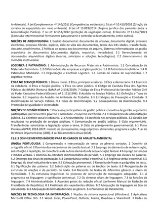Ambientais). 4 Lei Complementar nº 140/2011 (Competências ambientais). 5 Lei nº 10.410/2002 (Criação da
carreira de especialista em meio ambiente). 6 Lei nº 13.019/2014 (Regime jurídico das parcerias entre a
Administração Pública). 7 Lei nº 12.651/2012 (proteção da vegetação na va). 8 Decreto nº 11.367/2023
(Comissão Interministerial Permanente para prevenir e controlar o desmatamento, entre outros).
NOÇÕES DE ARQUIVOLOGIA: 1 Gestão documental: documento de arquivo, documento digital, processo
eletrônico, processo híbrido, espécie, ciclo de vida dos documentos, teoria das três idades, transferência,
descarte, recolhimento. 2 Polí cas de acesso aos documentos de arquivo, Sistemas informa zados de gestão
arquivís ca de documentos (documentos digitais, requisitos, metadados). 2.1 Gerenciamento de
documentos arquivís cos digitais (teorias, princípios e soluções tecnológicas). 2.2 Gerenciamento da
memória ins tucional.
LOGÍSTICA E PATRIMÔNIO: 1 Administração de Recursos Materiais e Patrimoniais. 1.1 Conceituação de
Material e Patrimônio. 1.2 O Patrimônio das empresas e órgãos públicos. 1.3 O Patrimônio Imobiliário. 1.4 O
Patrimônio Mobiliário. 1.5 Organização e Controle Logís co. 1.6 Gestão de cadeia de suprimentos. 1.7
Logís ca reversa.
ÉTICA NO SERVIÇO PÚBLICO: 1 É ca e moral. 2 É ca, princípios e valores. 3 É ca e democracia. 3.1 Exercício
da cidadania. 4 É ca e função pública. 5 É ca no setor público. 6 Código de Conduta É ca dos Agentes
Públicos do IBAMA (Portaria IBAMA nº 2.534/2019). 7 Código de É ca Proﬁssional do Servidor Público Civil
do Poder Execu vo Federal (Decreto nº 1.171/1994). 8 Assédio no Serviço Público. 8.1 Deﬁnição e Tipos de
Assédio. 8.2 Impactos do Assédio no Ambiente de Trabalho. 8.3 Estratégias de Prevenção e Combate. 9
Discriminação no Serviço Público. 9.1 Tipos de Discriminação. 9.2 Consequências da Discriminação. 9.3
Promoção de Igualdade e Diversidade.
NOÇÕES DE GESTÃO PÚBLICA: 1 Processos par cipa vos de gestão pública: conselhos de gestão, orçamento
par cipa vo, parceria entre governo e sociedade. 2 Governo eletrônico. 2.1 Transparência da administração
pública. 2.2 Controle social e cidadania. 2.3 Accountability. 3 Excelência nos serviços públicos. 3.1 Gestão por
resultados na produção de serviços públicos. 4 Comunicação na gestão pública. 5 Ciclo orçamentário.
Transferências voluntárias e legislação sobre o tema. 6 Ciclo de planejamento governamental. 6.1 Plano
Plurianual (PPA) 2024‐2027: modelo de planejamento, mega obje vos, dimensões, programa e ação. 7 Lei de
Diretrizes Orçamentárias (LDO). 8 Lei Orçamentária Anual (LOA).
15.2.3 CONHECIMENTOS BÁSICOS PARA OS CARGOS DE ANALISTA AMBIENTAL
LÍNGUA PORTUGUESA: 1 Compreensão e interpretação de textos de gêneros variados. 2 Domínio da
ortograﬁa oﬁcial. 3 Domínio dos mecanismos de coesão textual. 3.1 Emprego de elementos de referenciação,
subs tuição e repe ção, de conectores e de outros elementos de sequenciação textual. 4 Emprego de tempos
e modos verbais. 5 Domínio da estrutura morfossintá ca do período. 5.1 Emprego das classes de palavras.
5.2 Emprego dos sinais de pontuação. 5.3 Concordância verbal e nominal. 5.4 Regência verbal e nominal. 5.5
Emprego do sinal indica vo de crase. 5.6 Colocação pronominal. 6 Reescrita de frases e parágrafos do texto.
6.1 Signiﬁcação das palavras. 6.2 Subs tuição de palavras ou de trechos de texto. 6.3 Reorganização da
estrutura de orações e de períodos do texto. 6.4 Reescrita de textos de diferentes gêneros e níveis de
formalidade. 7 As estruturas linguís cas no processo de construção de mensagens adequadas. 7.1 A
pragmá ca na linguagem: o signiﬁcado contextual. 7.2 Os diversos níveis de linguagem. 7.3 As funções da
linguagem. 7.4 Intertextualidade. 8 Aspectos gerais da redação oﬁcial (conforme Manual de Redação da
Presidência da República). 8.1 Finalidade dos expedientes oﬁciais. 8.2 Adequação da linguagem ao po de
documento. 8.3 Adequação do formato do texto ao gênero. 8.4 Pronomes de tratamento.
NOÇÕES DE TECNOLOGIA DA INFORMAÇÃO: 1 Noções de sistema operacional (Windows). 2 Aplica vos
Microso Oﬃce 365. 2.1 Word, Excel, PowerPoint, Outlook, Teams, Onedrive e SharePoint. 3 Redes de
 