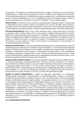 computadores. 3.1 Programas de navegação (Google Chrome e Edge). 3.2 Programas de correio eletrônico
(Outlook Express). 3.3 Sí os de busca e pesquisa na Internet. 3.4 Redes sociais. 4 Segurança da informação.
4.1 Procedimentos de segurança. 4.2 Noções de vírus, worms e pragas virtuais. 4.3 Aplica vos para segurança
(an vírus, ﬁrewall, an ‐spyware etc.). 5 Lei nº 13.709/2018 (Lei Geral de Proteção de Dados Pessoais). 6
Acesso à informação (Lei nº 12.527/2011 e Decreto nº 7.724/2012). 7 Serviços públicos digitais.
LÍNGUA INGLESA: 1 Conhecimento e uso das formas contemporâneas da linguagem inglesa. 2 Compreensão
e interpretação de textos variados: domínio do vocabulário e da estrutura da língua, ideias principais e
secundárias, explícitas e implícitas, relações intratextuais e intertextuais. 3 Itens grama cais relevantes para
a compreensão dos conteúdos semân cos. 4 Palavras e expressões equivalentes. 5 Elementos de referência.
ÉTICA NO SERVIÇO PÚBLICO: 1 É ca e moral. 2 É ca, princípios e valores. 3 É ca e democracia. 3.1 Exercício
da cidadania. 4 É ca e função pública. 5 É ca no setor público. 6 Código de É ca Proﬁssional do Servidor
Público Civil do Poder Execu vo Federal (Decreto nº 1.171/1994). 7 Código de Conduta É ca dos Agentes
Públicos do IBAMA (Portaria IBAMA nº 2.534/2019). 8 Assédio no Serviço Público. 8.1 Deﬁnição e pos de
assédio. 8.2 Impactos do assédio no ambiente de trabalho. 8.3 Estratégias de prevenção e combate. 9
Discriminação no serviço público. 9.1 Tipos de discriminação. 9.2 Consequências da discriminação. 9.3
Promoção de igualdade e diversidade.
NOÇÕES DE GESTÃO PÚBLICA: 1 Processos par cipa vos de gestão pública: conselhos de gestão, orçamento
par cipa vo, parceria entre governo e sociedade. 2 Governo eletrônico. 2.1 Transparência da administração
pública. 2.2 Controle social e cidadania. 2.3 Accountability. 3 Excelência nos serviços públicos. 3.1 Gestão por
resultados na produção de serviços públicos. 4 Comunicação na gestão pública. 5 Ciclo orçamentário.
Transferências voluntárias e legislação sobre o tema. 6 Ciclo de planejamento governamental. 6.1 Plano
Plurianual (PPA) 2024‐2027: modelo de planejamento, megaobje vos, dimensões, programa e ação. 7 Lei de
Diretrizes Orçamentárias (LDO). 8 Lei Orçamentária Anual (LOA).
NOÇÕES DE DIREITO CONSTITUCIONAL: 1 Cons tuição da República Federa va do Brasil de 1988 e emendas.
1.1 Conceito, classiﬁcações, princípios fundamentais. 2 Direitos e garan as fundamentais. 2.1 Direitos e
deveres individuais e cole vos, direitos sociais, nacionalidade, cidadania, direitos polí cos, par dos polí cos.
3 Organização polí co‐administra va. 3.1 União, estados, Distrito Federal, municípios e territórios. 4
Administração pública. 4.1 Disposições gerais, servidores públicos. 6 Organização dos poderes no Estado. 6.1
Poder Legisla vo. 6.1.1 Estrutura, funcionamento e atribuições. 6.1.2 Tribunal de Contas da União (TCU). 7
Funções essenciais à Jus ça. 8 Ar gos 23, 170, 225 e 231 da Cons tuição Federal de 1988.
NOÇÕES DE DIREITO ADMINISTRATIVO: 1 Noções de organização administra va. 1.1 Centralização,
descentralização, concentração e desconcentração. 1.2 Administração direta e indireta. 1.3 Autarquias,
fundações, empresas públicas e sociedades de economia mista. 2 Ato administra vo. 2.1 Conceito, requisitos,
atributos, classiﬁcação e espécies. 3 Agentes públicos. 3.1 Legislação per nente. 3.1.1 Lei n.º 8.112/1990.
3.1.2 Disposições cons tucionais aplicáveis. 3.2 Disposições doutrinárias. 3.2.1 Conceito. 3.2.2 Espécies. 3.2.3
Cargo, emprego e função pública. 4 Poderes administra vos. 4.1 Hierárquico, disciplinar, regulamentar e de
polícia. 4.2 Uso e abuso do poder. 5 Licitação. 5.1 Princípios. 5.2 Contratação direta. 5.2.1 Dispensa e
inexigibilidade. 5.3 Modalidades. 5.4 Tipos. 5.5 Procedimento. 6 Contratos administra vos. 6.1 Conceitos e
caracterís cas. 7 Controle da administração pública. 8 Responsabilidade civil do Estado. 9 Regime jurídico
administra vo. 9.1 Conceito. 9.2 Princípios expressos e implícitos da administração pública. 10 Processo
administra vo federal (Lei n.º 9.784/1999). 11 Improbidade administra va (Lei n.º 8.429/1992). 12 Acesso à
Informação. 12.1 Lei n.º 12.527/2011 (Lei de Acesso à Informação). 12.2 Lei n.º 13.709/2018 (Lei Geral de
Proteção de Dados).
15.2.4 CONHECIMENTOS ESPECÍFICOS
 