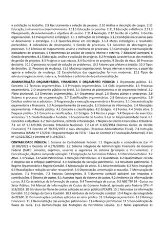 e sa sfação no trabalho. 2.9 Recrutamento e seleção de pessoas. 2.10 Análise e descrição de cargos. 2.11
Educação, treinamento e desenvolvimento. 2.11.1 Educação corpora va. 2.11.2 Educação a distância. 2.11.3
Planejamento, desenvolvimento e obje vos do ensino. 2.11.4 Avaliação. 2.12 Gestão de conﬂito. 3 Gestão
organizacional. 3.1 Planejamento estratégico. 3.1.1 Deﬁnições de estratégia. 3.1.2 Condições necessárias para
se desenvolver a estratégia. 3.1.3 Questões‐chave em estratégia. 3.1.4 Metas estratégicas e resultados
pretendidos. 4 Indicadores de desempenho. 5 Gestão de processos. 5.1 Conceitos da abordagem por
processos. 5.2 Técnicas de mapeamento, análise e melhoria de processos. 5.3 Construção e mensuração de
indicadores de processos. 6 Ferramentas de análise de cenário interno e externo. 7 Balanced scorecard. 8
Gestão de projetos. 8.1 Elaboração, análise e avaliação de projetos. 8.2 Principais caracterís cas dos modelos
de gestão de projetos. 8.3 Projetos e suas etapas. 8.4 Escritório de projetos. 9 Gestão de risco. 10 Processo
decisório. 10.1 O processo racional de solução de problemas. 10.2 Fatores que afetam a decisão. 10.3 Tipos
de decisões. 11 Processo de mudança. 11.1 Mudança organizacional, forças internas e externas, o papel do
agente e métodos de mudança. 12 Caracterís cas das organizações formais modernas. 12.1 Tipos de
estrutura organizacional, natureza, ﬁnalidades e critérios de departamentalização.
ADMINISTRAÇÃO ORÇAMENTÁRIA, FINANCEIRA E ORÇAMENTO PÚBLICO: 1 Orçamento público. 1.1
Conceito 1.2 Técnicas orçamentárias. 1.3 Princípios orçamentários. 1.4 Ciclo orçamentário. 1.5 Processo
orçamentário. 2 O orçamento público no Brasil. 2.1 Sistema de planejamento e de orçamento federal. 2.2
Plano plurianual. 2.3 Diretrizes orçamentárias. 2.4 Orçamento anual. 2.5 Outros planos e programas. 2.6
Sistema e processo de orçamentação. 2.7 Classiﬁcações orçamentárias. 2.8 Estrutura programá ca. 2.9
Créditos ordinários e adicionais. 3 Programação e execução orçamentária e ﬁnanceira. 3.1 Descentralização
orçamentária e ﬁnanceira. 3.2 Acompanhamento da execução. 3.3 Sistemas de informações. 3.4 Alterações
orçamentárias. 4 Receita pública. 4.1 Conceito e classiﬁcações. 4.2 Estágios. 4.3 Fontes. 4.4 Dívida a va. 5
Despesa pública. 5.1 Conceito e classiﬁcações. 5.2 Estágios. 5.3 Restos a pagar. 5.4 Despesas de exercícios
anteriores. 5.5 Dívida ﬂutuante e fundada. 5.6 Suprimento de fundos. 6 Lei de Responsabilidade Fiscal. 6.1
Conceitos e obje vos. 6.2 Transparência, controle e ﬁscalização. 7 Noções de Direito Financeiro e Tributário.
7.1 Lei nº 5.172/1966 (Sistema Tributário Nacional). 7.2 Lei nº 4.320/1964 (Normas Gerais de Direito
Financeiro) 7.3 Decreto nº 70.235/1972 e suas alterações (Processo Administra vo Fiscal). 7.4 Instrução
Norma va IBAMA nº 17/2011 (Regulamentação da TCFA – Taxa de Controle e Fiscalização Ambiental). 8 Lei
nº 10.522/2002 e Decreto nº 9.194/2017.
CONTABILIDADE PÚBLICA: 1 Sistema de Contabilidade Federal. 1.1 Organização e competências (Lei nº
10.180/2021 e Decreto nº 6.976/2009). 1.2 Sistema Integrado de Administração Financeira do Governo
Federal (SIAFI): conceito, obje vos, usuários e segurança do sistema (princípios e instrumentos). 2
Conceituação, objeto e campo de aplicação. 3 Composição do Patrimônio Público. 3.1 Patrimônio Público. 3.2
A vo. 3.3 Passivo. 3.4 Saldo Patrimonial. 4 Variações Patrimoniais. 4.1 Qualita vas. 4.2 Quan ta vas: receita
e despesa sob o enfoque patrimonial. 4.3 Realização da variação patrimonial. 4.4 Resultado patrimonial. 5
Regime Orçamentário e Regime Contábil. 6 Mensuração de a vos. 6.1 A vo Imobilizado. 6.2 A vo Intangível.
6.3 Reavaliação e redução ao valor recuperável. 6.4 Depreciação, amor zação e exaustão. 7 Mensuração de
passivos. 7.1 Provisões. 7.2 Passivos Con ngentes. 8 Tratamento contábil aplicável aos impostos e
contribuições. 9 Sistema de custos. 9.1 Aspectos legais do sistema de custos. 9.2 Ambiente da informação de
custos. 9.3 Caracterís cas da informação de custos. 9.4 Terminologia de custos. 9.5 NBC TSP 34 ‐ Custos no
Setor Público. 9.6 Manual de Informações de Custos do Governo Federal, aprovado pela Portaria STN nº
518/2018. 10 Estrutura do Plano de contas aplicado ao setor público (PCASP). 10.1 Naturezas da Informação
Contábil. 10.2 Código da Conta Contábil. 10.3 Atributos da informação contábil. 10.4 Regras de integridade
do PCASP. 11 Demonstrações contábeis aplicadas ao setor público. 11.1 Balanço orçamentário. 11.2 Balanço
Financeiro. 11.3 Demonstração das variações patrimoniais. 11.4 Balanço patrimonial. 11.5 Demonstração de
ﬂuxos de caixa. 11.6 Demonstração das Mutações do Patrimônio Líquido. 11.7 Notas explica vas às
 