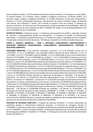 demonstrações contábeis. 11.8 Consolidação das demonstrações contábeis. 12 Transações no setor público.
13 Despesa pública. 13.1 Conceito, etapas, estágios e categorias econômicas. 14 Receita pública. 14.1
Conceito, etapas, estágios e categorias econômicas. 15 Créditos Adicionais. 16 Execução orçamentária e
ﬁnanceira. 17 Fonte ou Des nação de Recursos. 18 Suprimento de Fundos. 19 Restos a pagar. 20 Despesas
com Pessoal. 20.1 Deﬁnições e Limites. 20.2 Controle da Despesa Total com Pessoal. 21 Despesas de
Exercícios anteriores. 22 Conta única do Tesouro Nacional. 23 Norma Brasileira de Contabilidade – NBC TSP
Estrutura Conceitual, de 23 de setembro de 2016. 24 MCASP 10ª edição. 25 Lei de Responsabilidade Fiscal
(Lei nº 101/2000). 26 Lei nº 4.320/1964.
GESTÃO DE PESSOAS: 1 Gestão de pessoas. 1.1 Liderança, gerenciamento de conﬂitos, mo vação, sistemas
de incen vo e responsabilização, gestão do desempenho. 1.2 Programa de Gestão do Desempenho,
teletrabalho. 1.3 Indicadores de gestão de pessoas. 1.4 Trabalho em equipe. 2 Qualidade de vida no trabalho.
3 Capacitação e desenvolvimento de pessoas. 4 Gestão por competência. 5 Análise de dados de pessoas.
CARGO 2: ANALISTA AMBIENTAL – TEMA 1: PROTEÇÃO, LICENCIAMENTO, MONITORAMENTO E
QUALIDADE AMBIENTAL BIODIVERSIDADE, LICENCIAMENTO, MONITORAMENTO, PROTEÇÃO E
QUALIDADE AMBIENTAL.
LEGISLAÇÃO AMBIENTAL: 1 Leis, decretos, resoluções e portarias. 1.1 Lei de Proteção à Fauna (Lei nº
5.197/1967). 1.2 Lei nº 6.938/1981 e suas alterações (Polí ca Nacional do Meio Ambiente). 1.3 Lei nº
7.173/1983. 1.4 Lei nº 7.735/1989 (criação do IBAMA). 1.5 Lei nº 9.605/1998 (Lei dos Crimes Ambientais) e
Decreto nº 6.514/2008. 1.6 Lei nº 9.966/2000 (Lei do Óleo). 1.7 Lei nº 10.410/2002 (Criação da carreira de
especialista em meio ambiente). 1.8 Lei nº 11.284/2006 ( tulos I, II e III e V). 1.9 Lei nº 11.428/2006 (Mata
Atlân ca). 1.10 Lei nº 12.187/2009 (Polí ca Nacional sobre Mudança do Clima) e Decreto nº 9.578/2018. 1.11
Lei nº 12.305/2010 (Polí ca Nacional de Resíduos Sólidos) e Decreto nº 10.936/2022. 1.12 Lei Complementar
nº 140/2011 (Competências ambientais). 1.13 Lei nº 12.651/2012 (proteção da vegetação na va). 1.14 Lei nº
13.123/2015 e Decreto nº 8.772/2016 (Convenção sobre Diversidade Biológica). 1.15 Lei nº 11.959/2009. 1.16
Lei nº 14.785/2023 (agrotóxicos). 1.17 Lei nº 9.433/1997 (Polí ca Nacional de Recursos Hídricos) e alterações.
1.18 Lei nº 9.985/2000 (Sistema Nacional de Unidades de Conservação da Natureza) e Decreto nº 4.340/2002.
1.19 Lei nº 12.334/2010 (Polí ca Nacional de Segurança de Barragens) e alterações. 1.20 Decreto nº
8.437/2015. 1.21 Decreto nº 70.235/1972 (Processo Administra vo Fiscal). 1.22 Decreto nº 3.607/2000
(CITES). 1.23 Decreto nº 7.830/2012. 1.24 Decreto nº 11.367/2023 (Comissão Interministerial Permanente
para prevenir e controlar o desmatamento, entre outros). 1.25 Decreto nº 12.044/2024 (Sociobioeconomia).
1.26 Decreto nº 2.519/1998 (Convenção sobre Diversidade Biológica). 1.27 Decreto nº 875/1993 (Convenção
de Basileia), Decreto nº 9.470/2018 (Convenção de Minamata) e Decreto nº 99.280/1990 (Protocolo de
Montreal). 1.28 Decreto nº 6.640/2008 (Proteção de cavidades). 1.29 Decreto nº 10.935/2022. 1.30
Resoluções do Conselho Nacional do Meio Ambiente (CONAMA): nº 1/1986, nº 5/1989, nº 237/1997, nº
350/2004, nº 357/2005, nº 302/2002, nº 303/2002, nº 369/2006, nº 371/2006, nº 393/2007, nº 394/2007,
nº 396/2008, nº 457/2013, nº 487/2018, nº 489/2018, nº 496/2020 e nº 507/2024. 1.32 Portaria
Interministerial nº 60/2015 (disciplina a atuação dos órgãos e en dades da administração pública federal em
processos de licenciamento ambiental de competência do IBAMA).
PROTEÇÃO DE RECURSOS GENÉTICOS: 1 Proteção dos Recursos Gené cos. 1.1 Ilícitos relacionados ao
patrimônio gené co e conhecimento tradicional associado. 1.2 Protocolo de Cartagena, Decreto nº
5.705/2006. 1.3 Normas de segurança e ﬁscalização de Organismos Gene camente Modiﬁcados (OGM). 1.4
Lei nº 11.460/2007. 1.5 Ilícitos envolvendo OGMs. 1.6 Resoluções Norma vas da Comissão Técnica Nacional
de Biossegurança (CTNBio) nº 26/2020 e nº 37/2022. 1.7 Resolução do Conselho de Gestão do Patrimônio
Gené co (CGEN) nº 27.
 