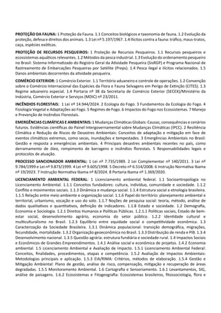 PROTEÇÃO DA FAUNA: 1 Proteção da Fauna. 1.1 Conceitos biológicos e taxonomia de fauna. 1.2 Evolução da
proteção, defesa e direitos dos animais. 1.3 Lei nº 5.197/1967. 1.4 Ilícitos contra a fauna: tráﬁco, maus‐tratos,
caça, espécies exó cas.
PROTEÇÃO DE RECURSOS PESQUEIROS: 1 Proteção de Recursos Pesqueiros. 1.1 Recursos pesqueiros e
ecossistemas aquá cos relevantes. 1.2 Métodos da pesca industrial. 1.3 Evolução do ordenamento pesqueiro
no Brasil: Sistema Informa zado do Registro Geral da A vidade Pesqueira (SisRGP) e Programa Nacional de
Rastreamento de Embarcações Pesqueiras por Satélite (Preps). 1.4 Pesca ilegal e ilícitos relacionados. 1.5
Danos ambientais decorrentes da a vidade pesqueira.
COMÉRCIO EXTERIOR: 1 Comércio Exterior. 1.1 Território aduaneiro e controle de operações. 1.2 Convenção
sobre o Comércio Internacional das Espécies da Flora e Fauna Selvagens em Perigo de Ex nção (CITES). 1.3
Regime aduaneiro especial. 1.4 Portaria nº 38 da Secretaria de Comércio Exterior (SECEX)/Ministério da
Indústria, Comércio Exterior e Serviços (MDIC) nº 23/2011.
INCÊNDIOS FLORESTAIS: 1 Lei nº 14.944/2024. 2 Ecologia do Fogo. 3 Fundamentos da Ecologia do Fogo. 4
Fisiologia Vegetal e Adaptações ao Fogo. 5 Regimes de Fogo. 6 Impactos do Fogo nos Ecossistemas. 7 Manejo
e Prevenção de Incêndios Florestais.
EMERGÊNCIAS CLIMÁTICAS E AMBIENTAIS: 1 Mudanças Climá cas Globais: Causas, consequências e cenários
futuros. Evidências cien ﬁcas do Painel Intergovernamental sobre Mudanças Climá cas (IPCC). 2 Resiliência
Climá ca e Redução de Riscos de Desastres Ambientais: Conceitos de adaptação e mi gação em face de
eventos climá cos extremos, como secas, inundações e tempestades. 3 Emergências Ambientais no Brasil:
Gestão e resposta a emergências ambientais. 4 Principais desastres ambientais recentes no país, como
derramamento de óleo, rompimento de barragens e incêndios ﬂorestais. 5 Responsabilidades legais e
protocolos de atuação.
PROCESSO SANCIONADOR AMBIENTAL: 1 Lei nº 7.735/1989. 2 Lei Complementar nº 140/2011. 3 Lei nº
9.784/1999 e Lei nº 9.873/1999. 4 Lei nº 9.605/1998. 5 Decreto nº 6.514/2008. 6 Instrução Norma va Ibama
nº 19/2023. 7 Instrução Norma va Ibama nº 8/2024. 8 Portaria Ibama nº 1.369/2020.
LICENCIAMENTO AMBIENTAL FEDERAL: 1 Licenciamento ambiental federal. 1.1 Socioantropologia no
Licenciamento Ambiental. 1.1.1 Conceitos fundadores: cultura, indivíduo, comunidade e sociedade. 1.1.2
Conﬂito e movimentos sociais. 1.1.3 Dinâmica e mudança social. 1.1.4 Estrutura social e etnologia brasileira.
1.1.5 Relação entre meio ambiente e organização social. 1.1.6 Papel do território: planejamento ambiental e
territorial, urbanismo, vocação e uso do solo. 1.1.7 Noções de pesquisa social: teoria, método, análise de
dados qualita vos e quan ta vos, deﬁnição de indicadores. 1.1.8 Estado e sociedade. 1.2 Demograﬁa,
Economia e Sociologia. 1.2.1 Direitos Humanos e Polí cas Públicas. 1.2.1.1 Polí cas sociais, Estado de bem‐
estar social, desenvolvimento agrário, economia do setor público. 1.2.2 Iden dade cultural e
mul culturalismo no Brasil. 1.2.3 Equilíbrio entre equidade social e compe vidade econômica. 1.3
Caracterização da Sociedade Brasileira. 1.3.1 Dinâmica populacional: transição demográﬁca, migrações,
fecundidade, mortalidade. 1.3.2 Organização geoeconômica no Brasil. 1.3.3 Distribuição de renda e PIB. 1.3.4
Desenvolvimento nacional. 1.3.5 Questão agrária: estrutura fundiária e sociedade rural. 1.4 Impactos Sociais
e Econômicos de Grandes Empreendimentos. 1.4.1 Análise social e econômica de projetos. 1.4.2 Economia
ambiental. 1.5 Licenciamento Ambiental e Avaliação de Impacto. 1.5.1 Licenciamento Ambiental Federal:
Conceitos, ﬁnalidades, procedimentos, etapas e competência. 1.5.2 Avaliação de Impactos Ambientais:
Metodologias principais e aplicação. 1.5.3 EIA/RIMA: Critérios, métodos de elaboração. 1.5.4 Gestão e
Mi gação Ambiental: Plano de gestão, análise de risco, compensação, mi gação e recuperação de áreas
degradadas. 1.5.5 Monitoramento Ambiental. 1.6 Cartograﬁa e Sensoriamento. 1.6.1 Levantamentos, SIG,
análise de paisagens. 1.6.2 Ecossistemas e Fitogeograﬁa: Ecossistemas brasileiros, ﬁtossociologia, ﬂora e
 