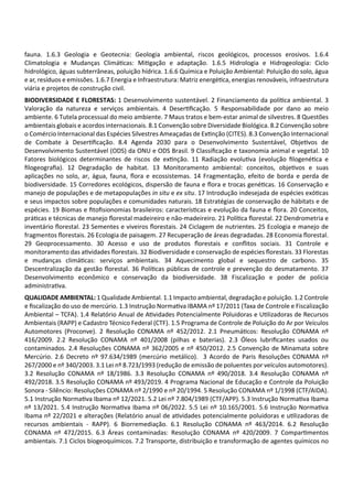 fauna. 1.6.3 Geologia e Geotecnia: Geologia ambiental, riscos geológicos, processos erosivos. 1.6.4
Climatologia e Mudanças Climá cas: Mi gação e adaptação. 1.6.5 Hidrologia e Hidrogeologia: Ciclo
hidrológico, águas subterrâneas, poluição hídrica. 1.6.6 Química e Poluição Ambiental: Poluição do solo, água
e ar, resíduos e emissões. 1.6.7 Energia e Infraestrutura: Matriz energé ca, energias renováveis, infraestrutura
viária e projetos de construção civil.
BIODIVERSIDADE E FLORESTAS: 1 Desenvolvimento sustentável. 2 Financiamento da polí ca ambiental. 3
Valoração da natureza e serviços ambientais. 4 Deser ﬁcação. 5 Responsabilidade por dano ao meio
ambiente. 6 Tutela processual do meio ambiente. 7 Maus tratos e bem‐estar animal de silvestres. 8 Questões
ambientais globais e acordos internacionais. 8.1 Convenção sobre Diversidade Biológica. 8.2 Convenção sobre
o Comércio Internacional das Espécies Silvestres Ameaçadas de Ex nção (CITES). 8.3 Convenção Internacional
de Combate à Deser ﬁcação. 8.4 Agenda 2030 para o Desenvolvimento Sustentável, Obje vos de
Desenvolvimento Sustentável (ODS) da ONU e ODS Brasil. 9 Classiﬁcação e taxonomia animal e vegetal. 10
Fatores biológicos determinantes de riscos de ex nção. 11 Radiação evolu va (evolução ﬁlogené ca e
ﬁlogeograﬁa). 12 Degradação de habitat. 13 Monitoramento ambiental: conceitos, obje vos e suas
aplicações no solo, ar, água, fauna, ﬂora e ecossistemas. 14 Fragmentação, efeito de borda e perda de
biodiversidade. 15 Corredores ecológicos, dispersão de fauna e ﬂora e trocas gené cas. 16 Conservação e
manejo de populações e de metapopulações in situ e ex situ. 17 Introdução indesejada de espécies exó cas
e seus impactos sobre populações e comunidades naturais. 18 Estratégias de conservação de hábitats e de
espécies. 19 Biomas e ﬁtoﬁsionomias brasileiros: caracterís cas e evolução da fauna e ﬂora. 20 Conceitos,
prá cas e técnicas de manejo ﬂorestal madeireiro e não‐madeireiro. 21 Polí ca ﬂorestal. 22 Dendrometria e
inventário ﬂorestal. 23 Sementes e viveiros ﬂorestais. 24 Ciclagem de nutrientes. 25 Ecologia e manejo de
fragmentos ﬂorestais. 26 Ecologia de paisagem. 27 Recuperação de áreas degradadas. 28 Economia ﬂorestal.
29 Geoprocessamento. 30 Acesso e uso de produtos ﬂorestais e conﬂitos sociais. 31 Controle e
monitoramento das a vidades ﬂorestais. 32 Biodiversidade e conservação de espécies ﬂorestais. 33 Florestas
e mudanças climá cas: serviços ambientais. 34 Aquecimento global e sequestro de carbono. 35
Descentralização da gestão ﬂorestal. 36 Polí cas públicas de controle e prevenção do desmatamento. 37
Desenvolvimento econômico e conservação da biodiversidade. 38 Fiscalização e poder de polícia
administra va.
QUALIDADE AMBIENTAL: 1 Qualidade Ambiental. 1.1 Impacto ambiental, degradação e poluição. 1.2 Controle
e ﬁscalização do uso de mercúrio. 1.3 Instrução Norma va IBAMA nº 17/2011 (Taxa de Controle e Fiscalização
Ambiental – TCFA). 1.4 Relatório Anual de A vidades Potencialmente Poluidoras e U lizadoras de Recursos
Ambientais (RAPP) e Cadastro Técnico Federal (CTF). 1.5 Programa de Controle de Poluição do Ar por Veículos
Automotores (Proconve). 2 Resolução CONAMA nº 452/2012. 2.1 Pneumá cos: Resolução CONAMA nº
416/2009. 2.2 Resolução CONAMA nº 401/2008 (pilhas e baterias). 2.3 Óleos lubriﬁcantes usados ou
contaminados. 2.4 Resoluções CONAMA nº 362/2005 e nº 450/2012. 2.5 Convenção de Minamata sobre
Mercúrio. 2.6 Decreto nº 97.634/1989 (mercúrio metálico). 3 Acordo de Paris Resoluções CONAMA nº
267/2000 e nº 340/2003. 3.1 Lei nº 8.723/1993 (redução de emissão de poluentes por veículos automotores).
3.2 Resolução CONAMA nº 18/1986. 3.3 Resolução CONAMA nº 490/2018. 3.4 Resolução CONAMA nº
492/2018. 3.5 Resolução CONAMA nº 493/2019. 4 Programa Nacional de Educação e Controle da Poluição
Sonora ‐ Silêncio: Resoluções CONAMA nº 2/1990 e nº 20/1994. 5 Resolução CONAMA nº 1/1998 (CTF/AIDA).
5.1 Instrução Norma va Ibama nº 12/2021. 5.2 Lei nº 7.804/1989 (CTF/APP). 5.3 Instrução Norma va Ibama
nº 13/2021. 5.4 Instrução Norma va Ibama nº 06/2022. 5.5 Lei nº 10.165/2001. 5.6 Instrução Norma va
Ibama nº 22/2021 e alterações (Relatório anual de a vidades potencialmente poluidoras e u lizadoras de
recursos ambientais ‐ RAPP). 6 Biorremediação. 6.1 Resolução CONAMA nº 463/2014. 6.2 Resolução
CONAMA nº 472/2015. 6.3 Áreas contaminadas: Resolução CONAMA nº 420/2009. 7 Compar mentos
ambientais. 7.1 Ciclos biogeoquímicos. 7.2 Transporte, distribuição e transformação de agentes químicos no
 