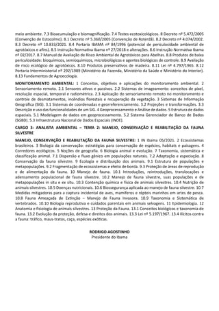 meio ambiente. 7.3 Bioacumulação e biomagniﬁcação. 7.4 Testes ecotoxicológicos. 8 Decreto nº 5.472/2005
(Convenção de Estocolmo). 8.1 Decreto nº 5.360/2005 (Convenção de Roterdã). 8.2 Decreto nº 4.074/2002.
8.3 Decreto nº 10.833/2021. 8.4 Portaria IBAMA nº 84/1996 (potencial de periculosidade ambiental de
agrotóxicos e aﬁns). 8.5 Instrução Norma va Ibama nº 27/2018 e alterações. 8.6 Instrução Norma va Ibama
nº 02/2017. 8.7 Manual de Avaliação de Risco Ambiental de Agrotóxicos para Abelhas. 8.8 Produtos de baixa
periculosidade: bioquímicos, semioquímicos, microbiológicos e agentes biológicos de controle. 8.9 Avaliação
de risco ecológico de agrotóxicos. 8.10 Produtos preserva vos de madeira. 8.11 Lei nº 4.797/1965. 8.12
Portaria Interministerial nº 292/1989 (Ministério da Fazenda, Ministério da Saúde e Ministério do Interior).
8.13 Fundamentos de Agroecologia.
MONITORAMENTO AMBIENTAL: 1 Conceitos, obje vos e aplicações do monitoramento ambiental. 2
Sensoriamento remoto. 2.1 Sensores a vos e passivos. 2.2 Sistemas de imageamento: conceitos de pixel,
resolução espacial, temporal e radiométrica. 2.3 Aplicação do sensoriamento remoto no monitoramento e
controle de desmatamentos, incêndios ﬂorestais e recuperação da vegetação. 3 Sistemas de Informação
Geográﬁca (SIG). 3.1 Sistemas de coordenadas e georreferenciamento. 3.2 Projeções e transformações. 3.3
Descrição e uso das funcionalidades de um SIG. 4 Geoprocessamento e Análise de dados. 5 Estrutura de dados
espaciais. 5.1 Modelagem de dados em geoprocessamento. 5.2 Sistema Gerenciador de Banco de Dados
(SGBD). 5.3 Infraestrutura Nacional de Dados Espaciais (INDE).
CARGO 3: ANALISTA AMBIENTAL – TEMA 2: MANEJO, CONSERVAÇÃO E REABILITAÇÃO DA FAUNA
SILVESTRE
MANEJO, CONSERVAÇÃO E REABILITAÇÃO DA FAUNA SILVESTRE: 1 IN Ibama 05/2021. 2 Ecossistemas
brasileiros. 3 Biologia da conservação: estratégias para conservação de espécies, habitats e paisagens. 4
Corredores ecológicos. 5 Noções de geografia. 6 Biologia animal e evolução. 7 Taxonomia, sistemática e
classificação animal. 7.1 Dispersão e fluxo gênico em populações naturais. 7.2 Adaptação e especiação. 8
Conservação da fauna silvestre. 9 Ecologia e distribuição dos animais. 9.1 Estrutura de populações e
metapopulações. 9.2 Fragmentação de ecossistemas e efeito de borda. 9.3 Proteção de áreas de reprodução
e de alimentação da fauna. 10 Manejo de fauna. 10.1 Introduções, reintroduções, translocações e
adensamento populacional de fauna silvestre. 10.2 Manejo de fauna silvestre, suas populações e de
metapopulações in situ e ex situ. 10.3 Contenção química e física de animais silvestres. 10.4 Nutrição de
animais silvestres. 10.5 Doenças nutricionais. 10.6 Biossegurança aplicada ao manejo de fauna silvestre. 10.7
Medidas mitigadoras para a captura incidental de aves, mamíferos e répteis marinhos em artes de pesca.
10.8 Fauna Ameaçada de Extinção – Manejo de Fauna Invasora. 10.9 Taxonomia e Sistemática de
vertebrados. 10.10 Biologia reprodutiva e cuidados parentais em animais selvagens. 11 Epidemiologia. 12
Anatomia e fisiologia de animais silvestres. 13 Proteção da Fauna. 13.1 Conceitos biológicos e taxonomia de
fauna. 13.2 Evolução da proteção, defesa e direitos dos animais. 13.3 Lei nº 5.197/1967. 13.4 Ilícitos contra
a fauna: tráﬁco, maus‐tratos, caça, espécies exó cas.
RODRIGO AGOSTINHO
Presidente do Ibama
 