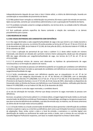 independentemente daquela de que trata o item 4 deste edital, a critério da Administração, levando em
consideração as necessidades de provimento do Ibama.
4.2.6 Não poderá haver remoção ou redistribuição nos primeiros 36 meses a partir da entrada em exercício.
Após esse período, somente por conveniência administrativa e com a aprovação do Presidente do Ibama.
4.2.7 O candidato nomeado cumprirá o estágio probatório, nos termos da lei, na unidade onde for efetuada
a sua primeira lotação.
4.3 Será publicada portaria específica do Ibama contendo a relação dos nomeados e os demais
procedimentos para a posse.
5 DAS RESERVAS DE VAGAS
5.1 DAS VAGAS DESTINADAS AOS CANDIDATOS COM DEFICIÊNCIA
5.1.1 Das vagas destinadas a cada cargo/tema/localidade de vaga e das que vierem a ser criadas durante o
prazo de validade do concurso, no mínimo 5% serão providas na forma do § 2º do art. 5º da Lei nº 8.112, de
11 de dezembro de 1990, da Lei Federal nº 13.146, de 6 de julho de 2015, e do Decreto Federal nº 9.508, de
24 de setembro de 2018.
5.1.1.1 Caso a aplicação do percentual de que trata o subitem 5.1.1 deste edital resulte em número
fracionado, este deverá ser elevado até o primeiro número inteiro subsequente, desde que não ultrapasse
20% das vagas oferecidas por cargo/tema/localidade de vaga, nos termos do § 2º do art. 5º da Lei
nº 8.112/1990.
5.1.1.2 O percentual mínimo de reserva será observado na hipótese de aproveitamento de vagas
remanescentes e na formação de cadastro de reserva.
5.1.1.3 As vagas reservadas às pessoas com deficiência poderão ser ocupadas por candidatos sem deficiência
na hipótese de não haver inscrição ou aprovação de candidatos com deficiência no concurso para algum dos
cargos/temas/localidade de vaga.
5.1.1.4 Serão consideradas pessoas com deficiência aquelas que se enquadrarem no art. 2º da Lei
nº 13.146/2015; nas categorias discriminadas no art. 4º do Decreto nº 3.298/1999, com as alterações
introduzidas pelo Decreto nº 5.296/2004; no § 1º do art. 1º da Lei nº 12.764, de 27 de dezembro de 2012
(Transtorno do Espectro Autista); e na Lei nº 14.126, de 21 de março de 2021, observados os dispositivos da
Convenção sobre os Direitos da Pessoa com Deficiência e seu Protocolo Facultativo, ratificados pelo Decreto
Federal nº 6.949/2009; e na Lei Federal 14.768, de 22 de dezembro de 2023.
5.1.2 Para concorrer a uma das vagas reservadas, o candidato deverá:
a) no ato da solicitação de inscrição, informar que deseja concorrer às vagas reservadas às pessoas com
deficiência;
b) enviar, via upload, na forma do subitem 5.1.2.4 deste edital, a imagem legível de laudo médico ou de laudo
caracterizador de deficiência emitido por fisioterapeuta, fonoaudiólogo, psicólogo ou terapeuta ocupacional,
que atue na área da deficiência do candidato, cuja data de emissão seja, no máximo, nos 36 meses anteriores
ao último dia de inscrição neste concurso público.
5.1.2.1 O laudo médico ou o laudo caracterizador de deficiência deve apresentar a identificação do candidato
e atestar a espécie e o grau ou o nível de sua deficiência, bem como suas limitações funcionais e necessidades
de adaptações. Deve, ainda, conter a data e o local da emissão, a assinatura e o carimbo legível com
identificação do médico ou profissional de saúde que emitiu o laudo, com o número de sua inscrição no
Conselho Regional Profissional respectivo, com base no modelo disponível no Anexo II deste edital.
 