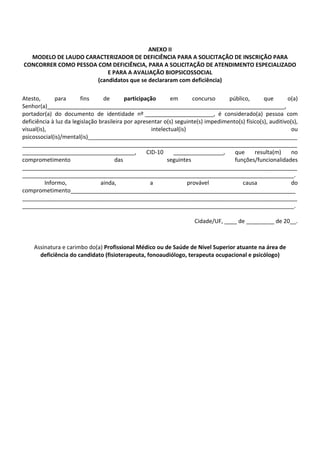 ANEXO II
MODELO DE LAUDO CARACTERIZADOR DE DEFICIÊNCIA PARA A SOLICITAÇÃO DE INSCRIÇÃO PARA
CONCORRER COMO PESSOA COM DEFICIÊNCIA, PARA A SOLICITAÇÃO DE ATENDIMENTO ESPECIALIZADO
E PARA A AVALIAÇÃO BIOPSICOSSOCIAL
(candidatos que se declararam com deficiência)
Atesto, para fins de participação em concurso público, que o(a)
Senhor(a)____________________________________________________________________________,
portador(a) do documento de identidade nº ______________________, é considerado(a) pessoa com
deficiência à luz da legislação brasileira por apresentar o(s) seguinte(s) impedimento(s) físico(s), auditivo(s),
visual(is), intelectual(is) ou
psicossocial(is)/mental(is)___________________________________________________________________
________________________________________________________________________________________
____________________________________, CID‐10 ________________, que resulta(m) no
comprometimento das seguintes funções/funcionalidades
________________________________________________________________________________________
_______________________________________________________________________________________.
Informo, ainda, a provável causa do
comprometimento________________________________________________________________________
________________________________________________________________________________________
_______________________________________________________________________________________.
Cidade/UF, ____ de _________ de 20__.
Assinatura e carimbo do(a) Profissional Médico ou de Saúde de Nível Superior atuante na área de
deficiência do candidato (fisioterapeuta, fonoaudiólogo, terapeuta ocupacional e psicólogo)
 