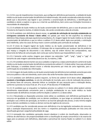 5.1.2.2 Em caso de impedimentos irreversíveis, que configurem deficiência permanente, a validade do laudo
médico ou do laudo caracterizador de deficiência é indeterminada, não sendo considerada a data de emissão,
desde que o documento seja legível e que contenha a caracterização da deficiência, a identificação do
candidato e ateste a espécie e o grau ou o nível de sua deficiência, bem como suas limitações funcionais e
necessidades de adaptações.
5.1.2.3 A validade do laudo médico ou do laudo caracterizador de deficiência, para o caso de pessoas com
Transtorno do Espectro Autista, é indeterminada, não sendo considerada a data de emissão.
5.1.2.4 O candidato com deficiência deverá enviar, no período de solicitação de inscrição estabelecido no
cronograma constante do Anexo I deste edital, via upload, por meio de link específico no endereço
eletrônico http://www.cebraspe.org.br/concursos/ibama_25, imagem legível do laudo médico ou do laudo
caracterizador de deficiência a que se refere o subitem 5.1.2 deste edital. Após esse período, a solicitação
será indeferida, salvo nos casos de força maior a serem avaliados pela comissão de avaliação.
5.1.2.5 O envio da imagem legível do laudo médico ou do laudo caracterizador de deficiência é de
responsabilidade exclusiva do candidato. O Cebraspe não se responsabiliza por qualquer tipo de problema
que impeça a chegada do documento a seu destino, seja de ordem técnica dos computadores, seja
decorrente de falhas de comunicação, bem como por outros fatores que impossibilitem o envio.
5.1.2.5.1 Somente serão aceitas imagens que estejam nas extensões “.pdf”, “.png”, “.jpeg” e “.jpg”. O
tamanho de cada imagem submetida deverá ser de, no máximo, 2 MB.
5.1.2.5.2 O candidato deverá manter aos seus cuidados o original ou a cópia autenticada em cartório do laudo
médico ou do laudo caracterizador de deficiência constante do subitem 5.1.2 deste edital. Caso seja solicitado
pelo Cebraspe, o candidato deverá enviar o referido documento por meio de carta registrada, para a
confirmação da veracidade das informações.
5.1.2.6 A imagem do laudo médico ou do laudo caracterizador de deficiência terá validade somente para este
concurso público e não será devolvida, assim como não serão fornecidas cópias desse documento.
5.1.3 O candidato com deficiência poderá requerer, na forma do subitem 6.4.9 deste edital, adaptações
razoáveis e tecnologias assistivas, no ato da solicitação de inscrição, para o dia de realização das provas e
das demais fases do concurso, devendo indicar as condições de que necessita para a realização destas,
conforme o previsto no inciso III do art. 3º e no art. 4º do Decreto nº 9.508/2018.
5.1.3.1 O candidato que se enquadrar na hipótese prevista no subitem 5.1.3 deste edital poderá solicitar
atendimento especializado unicamente para a condição estabelecida no seu laudo médico ou laudo
caracterizador de deficiência enviado conforme dispõe o subitem 5.1.2 deste edital.
5.1.3.1.1 Ressalvadas as disposições previstas neste edital, os candidatos com deficiência participarão do
concurso em igualdade de condições com os demais candidatos, no que tange ao conteúdo de provas, à
avaliação e aos critérios de aprovação, ao horário e ao local de aplicação das provas, à nota mínima exigida
para os demais candidatos e a todas as demais normas de regência do concurso.
5.1.4 O candidato que for considerado pessoa com deficiência à luz da legislação norteadora do concurso,
após a avaliação biopsicossocial, terá seu nome e a respectiva pontuação publicados em lista única de
classificação geral por cargo/tema/localidade de vaga.
5.1.5 A nomeação dos candidatos aprovados deverá obedecer à ordem de classificação, observados os
critérios de alternância e de proporcionalidade entre a classificação da ampla concorrência e da reserva de
vagas para as pessoas com deficiência, observado o percentual de reserva fixado no subitem 5.1.1 deste
edital.
 