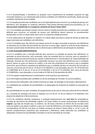 5.1.6 A desclassificação, a desistência ou qualquer outro impedimento de candidato ocupante de vaga
reservada implicará a sua substituição pelo próximo candidato com deficiência classificado, desde que haja
candidato classificado nessa condição.
5.1.7 A relação provisória dos candidatos com a inscrição deferida para concorrer na condição de pessoa com
deficiência será divulgada no endereço eletrônico http://www.cebraspe.org.br/concursos/ibama_25, na
data provável estabelecida no cronograma constante do Anexo I deste edital.
5.1.7.1 O candidato que desejar interpor recurso contra a relação provisória dos candidatos com a inscrição
deferida para concorrer na condição de pessoa com deficiência deverá observar os procedimentos
disciplinados no item 11 deste edital, bem como na respectiva relação provisória.
5.1.8 A inobservância do disposto no subitem 5.1.2 deste edital acarretará a perda do direito ao pleito das
vagas reservadas aos candidatos com deficiência.
5.1.8.1 O candidato que não informar que deseja concorrer às vagas reservadas às pessoas com deficiência
no aplicativo de inscrição não terá direito de concorrer às essas vagas. Apenas o envio do laudo médico ou
do laudo caracterizador de deficiência não é suficiente para o deferimento da solicitação do candidato.
5.1.9 DA AVALIAÇÃO BIOPSICOSSOCIAL
5.1.9.1 O candidato com a inscrição deferida para concorrer na condição de pessoa com deficiência, se
aprovado na prova discursiva, será convocado, antes do resultado final no concurso, para se submeter à
avaliação biopsicossocial promovida por equipe multiprofissional e interdisciplinar de responsabilidade do
Cebraspe, formada por três profissionais capacitados atuantes nas áreas das deficiências que o candidato
possuir, dentre os quais um deverá ser médico, e de mais três profissionais da carreira a que o candidato
concorrerá, que verificará a existência da deficiência que o candidato declara no momento da inscrição no
concurso, nos termos do § 1º do art. 2º da Lei nº 13.146/2015, e suas alterações; dos arts. 3º e 4º do Decreto
nº 3.298/1999; do § 1º do art. 1º da Lei nº 12.764/2012; e da Lei nº 14.126/2021, bem como do Decreto
nº 9.508/2018, e suas alterações; e na Lei Federal 14.768, de 22 de dezembro de 2023.
5.1.9.2 A equipe multiprofissional e interdisciplinar emitirá parecer que observará:
a) as informações prestadas pelo candidato no ato da solicitação de inscrição no concurso público;
b) a natureza das atribuições e das tarefas essenciais ao cargo, do emprego ou da função a desempenhar;
c) a viabilidade das condições de acessibilidade e as adequações do ambiente de trabalho na execução das
tarefas;
d) a possibilidade de uso, pelo candidato, de equipamentos ou de outros meios que utilize de forma habitual;
e) o resultado da avaliação com base no disposto no § 1º do art. 2º da Lei Federal nº 13.146/2015, sem
prejuízo da adoção de critérios adicionais.
5.1.9.3 Os candidatos deverão comparecer à avaliação biopsicossocial com uma hora de antecedência,
munidos de documento de identidade original e de laudo médico ou laudo caracterizador de deficiência
original, cuja data de emissão seja, no máximo, nos 36 meses anteriores ao último dia de inscrição neste
concurso público, que ateste a espécie e o grau ou o nível de deficiência, com expressa referência ao código
correspondente da CID‐10, com base no modelo constante do Anexo II deste edital, e, se for o caso, de
exames complementares específicos que comprovem a deficiência. Serão oferecidos aos candidatos as
adaptações razoáveis de acessibilidade solicitadas no ato da solicitação de inscrição.
 