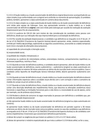 5.1.9.3.1 O laudo médico ou o laudo caracterizador de deficiência original deverá estar acompanhado de sua
cópia simples (cuja conformidade com o original será conferida no momento da apresentação). O candidato
poderá, também, apresentar a cópia autenticada em cartório desse documento.
5.1.9.3.2 A cópia simples ou a cópia autenticada do laudo médico ou do laudo caracterizador de deficiência
será retida pela equipe do Cebraspe. Caso seja apresentado somente o laudo médico ou o laudo
caracterizador de deficiência original, este será retido pelo Cebraspe por ocasião da realização da avaliação
biopsicossocial para fins de arquivamento.
5.1.9.3.3 A ausência do CID‐10 não será motivo de não consideração do candidato como pessoa com
deficiência, desde que sua indicação não seja imprescindível para a constatação da deficiência.
5.1.9.4 Por ocasião da avaliação biopsicossocial, o candidato cuja deficiência se enquadra no § 1º do art. 1º
da Lei nº 12.764/2012 (Transtorno do Espectro Autista) deverá apresentar, ainda, relatório especializado,
emitido por médico ou psicólogo, explicitando as seguintes características, associando‐as a dados temporais
(com início e duração de alterações e(ou) prejuízos):
a) capacidade de comunicação e interação social;
b) reciprocidade social;
c) qualidade das relações interpessoais; e
d) presença ou ausência de estereotipias verbais, estereotipias motoras, comportamentos repetitivos ou
interesses específicos, restritos e fixos.
5.1.9.5 Quando se tratar de deficiência auditiva, o candidato deverá apresentar, além de laudo médico ou de
laudo caracterizador de deficiência, exame audiométrico – audiometria (original ou cópia autenticada em
cartório) realizado no máximo 36 meses anteriores ao último dia de inscrição neste concurso público. Caso o
candidato utilize Aparelho de Amplificação Sonora Individual (AASI), deverá apresentar audiometria sem
AASI.
5.1.9.6 Quando se tratar de deficiência visual, o laudo médico ou o laudo caracterizador de deficiência deverá
conter informações expressas sobre a acuidade visual aferida com e sem correção e sobre a somatória da
medida do campo visual em ambos os olhos.
5.1.9.7 Quando se tratar de deficiência física, o laudo médico ou o laudo caracterizador de deficiência deverá
conter uma descrição detalhada dos impedimentos físicos, que descreva as alterações anatômicas e(ou)
funcionais e especifique as limitações funcionais para a vida diária e a necessidade do uso de apoios, como
por exemplo, uso de próteses e(ou) órteses.
5.1.9.8 Perderá o direito de concorrer às vagas reservadas às pessoas com deficiência o candidato que, por
ocasião da avaliação biopsicossocial:
a) não apresentar laudo médico ou do laudo caracterizador de deficiência (original ou cópia autenticada em
cartório);
b) apresentar laudo médico ou do laudo caracterizador de deficiência em período superior a 36 meses
anteriores ao último dia de inscrição neste concurso público, exceto no caso dos candidatos cuja deficiência
se enquadra no § 1º do art. 1º da Lei nº 12.764/2012 (Transtorno do Espectro Autista) ou de candidatos com
outros impedimentos irreversíveis que caracterizem deficiência permanente;
c) deixar de cumprir as exigências de que tratam os subitens 5.1.9.5 a 5.1.9.7 deste edital;
d) deixar de apresentar o relatório especializado de que trata o subitem 5.1.9.4 deste edital, se for o caso;
 