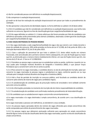 e) não for considerado pessoa com deficiência na avaliação biopsicossocial;
f) não comparecer à avaliação biopsicossocial;
g) evadir‐se do local de realização da avaliação biopsicossocial sem passar por todos os procedimentos da
avaliação;
h) não apresentar o documento de identidade original, na forma definida no subitem 14.10 deste edital.
5.1.9.8.1 O candidato que não for considerado com deficiência na avaliação biopsicossocial, caso tenha nota
suficiente no concurso, figurará na lista de classificação geral por cargo/tema/localidade de vaga.
5.1.9.9 As vagas definidas no subitem 5.1.1 deste edital que não forem providas por falta de candidatos com
deficiência aprovados serão preenchidas pelos demais candidatos, observada a ordem geral de classificação
por cargo/tema/localidade de vaga.
5.2 DAS VAGAS DESTINADAS ÀS PESSOAS NEGRAS
5.2.1 Das vagas destinadas a cada cargo/tema/localidade de vaga e das que vierem a ser criadas durante o
prazo de validade do concurso, 20% serão providas na forma da Lei nº 12.990, de 9 de junho de 2014, e da
Instrução Normativa MGI nº 23, de 25 de julho 2023.
5.2.1.1 Caso a aplicação do percentual de que trata o subitem 5.2.1 deste edital resulte em número
fracionado, este será elevado até o primeiro número inteiro subsequente, em caso de fração igual ou maior
que 0,5, ou diminuído para o número inteiro imediatamente inferior, em caso de fração menor que 0,5, nos
termos do § 2º do art. 1º da Lei nº 12.990/2014.
5.2.1.2 Considera‐se pessoa negra a pessoa que se autodeclarar preta ou parda, conforme o quesito cor ou
raça usado pela Fundação Instituto Brasileiro de Geografia e Estatística (IBGE), e que possuir traços
fenotípicos que a caracterizem como de cor preta ou parda.
5.2.1.3 Para concorrer às vagas reservadas, o candidato deverá, no ato da solicitação de inscrição, optar por
concorrer às vagas reservadas às pessoas negras e autodeclarar‐se negro, conforme quesito cor ou raça
utilizado pela Fundação Instituto Brasileiro de Geografia e Estatística (IBGE).
5.2.1.4 Até o final do período de inscrição no concurso público, será facultado ao candidato desistir de
concorrer pelo sistema de reserva de vagas para candidatos negros.
5.2.1.5 A autodeclaração do candidato goza da presunção relativa de veracidade e terá validade somente
para este concurso público.
5.2.1.6 As informações prestadas no momento de inscrição são de inteira responsabilidade do candidato.
5.2.1.7 A autodeclaração do candidato será confirmada mediante procedimento de heteroidentificação.
5.2.2 Os candidatos que se autodeclararem negros concorrerão concomitantemente:
a) às vagas reservadas e às vagas destinadas à ampla concorrência, de acordo com a sua classificação no
concurso;
b) às vagas reservadas a pessoas com deficiência, se atenderem a essa condição.
5.2.2.1 As pessoas negras aprovadas dentro do número de vagas oferecido para ampla concorrência não
serão computadas para efeito do preenchimento das vagas reservadas.
5.2.2.2 As pessoas negras que obtiverem pontuação suficiente para aprovação em ampla concorrência
deverão figurar tanto na lista de classificados dentro das vagas reservadas, quanto na lista de classificados da
ampla concorrência.
 