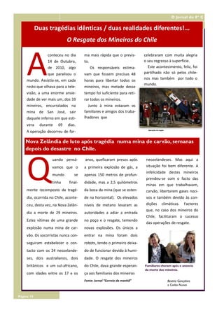 O Jornal do 8º C


            Duas tragédias idênticas / duas realidades diferentes!...
                             O Resgate dos Mineiros do Chile



     A
                 conteceu no dia       ma mais rápida que o previs-       celebraram com muita alegria
                 14 de Outubro,        to.                                o seu regresso à superfície.
                 de 2010, algo               Os responsáveis estima-        Este acontecimento, feliz, foi
                 que paralisou o       vam que fossem precisas 48         partilhado não só pelos chile-
     mundo. Assistia-se, em cada       horas para libertar todos os       nos mas também por todo o
                                                                          mundo.
     rosto que olhava para a tele-     mineiros, mas metade desse
     visão, a uma enorme ansie-        tempo foi suficiente para reti-
     dade de ver mais um, dos 33       rar todos os mineiros.
     mineiros, encurralados na           Junto à mina estavam os
     mina de San José, sair            familiares e amigos dos traba-
     daquele inferno em que esti-      lhadores que
     vera    durante    69   dias.
                                                                            Operações do resgate
     A operação decorreu de for-

    Nova Zelândia de luto após tragédia numa mina de carvão, semanas
    depois do desastre no Chile.




     Q
                    uando pensá-       anos, queficaram presos após        neozelandeses. Mas aqui a
                    vamos que o        a primeira explosão de gás, a       situação foi bem diferente. A
                                                                           infelicidade destes mineiros
                    mundo        se    apenas 150 metros de profun-
                                                                           prendeu-se com o facto das
                    tinha     final-   didade, mas a 2,5 quilómetros
                                                                           minas em que trabalhavam,
     mente recomposto da tragé-        da boca da mina (que se esten-      carvão, libertarem gases noci-
     dia, ocorrida no Chile, aconte-   de na horizontal). Os elevados      vos e também devido às con-
     ceu, desta vez, na Nova Zelân-    níveis de metano levaram as         dições            climáticas.       Factores
                                                                           que, no caso dos mineiros do
     dia a morte de 29 mineiros.       autoridades a adiar a entrada
                                                                           Chile, facilitaram o sucesso
     Estes vítimas de uma grande       no poço e o resgate, temendo
                                                                           das operações de resgate.
     explosão numa mina de car-        novas explosões. Os únicos a
     vão. Os socorristas nunca con-    entrar na mina foram dois
     seguiram estabelecer o con-       robots, tendo o primeiro deixa-
     tacto com os 24 neozelande-       do de funcionar devido à humi-
     ses, dois australianos, dois      dade. O resgate dos mineiros
     britânicos e um sul-africano,     do Chile, dava grande esperan-     Familiares choram após o anúncio
                                                                          da morte dos mineiros.
     com idades entre os 17 e os       ça aos familiares dos mineiros
                                       Fonte: Jornal “Correio da manhã”                            Beatriz Gonçalves
                                                                                                   e Carlos Nunes


Página 10
 