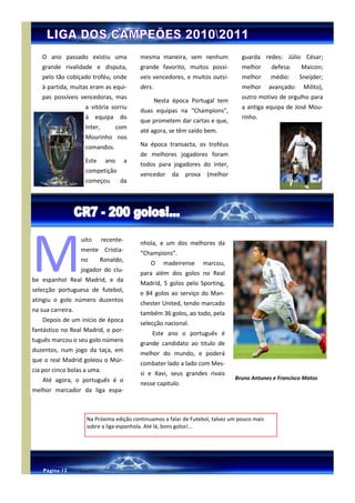 Página 12


   O ano passado existiu uma                mesma maneira, sem nenhum              guarda redes: Júlio César;
   grande rivalidade e disputa,             grande favorito, muitos possí-         melhor     defesa:     Maicon;
   pelo tão cobiçado troféu, onde           veis vencedores, e muitos outsi-       melhor     médio:      Sneijder;
   à partida, muitas eram as equi-          ders.                                  melhor     avançado:    Milito),
   pas possíveis vencedoras, mas                                                   outro motivo de orgulho para
                                                    Nesta época Portugal tem
                    a vitória sorriu                                               a antiga equipa de José Mou-
                                            duas equipas na “Champions”,
                    à equipa do                                                    rinho.
                                            que prometem dar cartas e que,
                    Inter,          com
                                            até agora, se têm saído bem.
                    Mourinho nos
                    comandos.               Na época transacta, os troféus
                                            de melhores jogadores foram
                    Este      ano       a
                                            todos para jogadores do inter,
                    competição
                                            vencedor     da   prova    (melhor
                    começou          da




M
                   uito      recente-
                                            nhola, e um dos melhores da
                   mente Cristia-
                                            “Champions”.
                   no      Ronaldo,
                                                O      madeirense     marcou,
                   jogador do clu-
                                            para além dos golos no Real
be espanhol Real Madrid, e da
                                            Madrid, 5 golos pelo Sporting,
selecção portuguesa de futebol,
                                            e 84 golos ao serviço do Man-
atingiu o golo número duzentos
                                            chester United, tendo marcado
na sua carreira.
                                            também 36 golos, ao todo, pela
    Depois de um inicio de época
                                            selecção nacional.
fantástico no Real Madrid, o por-
                                                Este ano o português é
tuguês marcou o seu golo número
                                            grande candidato ao titulo de
duzentos, num jogo da taça, em
                                            melhor do mundo, e poderá
que o real Madrid goleou o Múr-
                                            combater lado a lado com Mes-
cia por cinco bolas a uma.
                                            si e Xavi, seus grandes rivais
    Até agora, o português é o                                                   Bruno Antunes e Francisco Matos
                                            nesse capitulo.
melhor marcador da liga espa-



                     Na Próxima edição continuamos a falar de Futebol, talvez um pouco mais
                     sobre a liga espanhola. Até lá, bons golos!...




    Página 12
 
