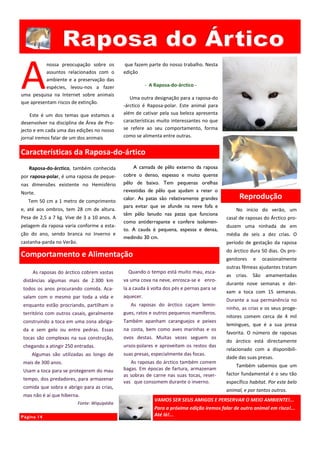 A
          nossa preocupação sobre os           que fazem parte do nosso trabalho. Nesta
          assuntos relacionados com o          edição
          ambiente e a preservação das
          espécies, levou-nos a fazer                     - A Raposa-do-árctico -
uma pesquisa na Internet sobre animais
                                                  Uma outra designação para a raposa-do
que apresentam riscos de extinção.
                                               -árctico é Raposa-polar. Este animal para
    Este é um dos temas que estamos a          além de cativar pela sua beleza apresenta
desenvolver na disciplina de Área de Pro-      características muito interessantes no que
jecto e em cada uma das edições no nosso       se refere ao seu comportamento, forma
jornal iremos falar de um dos animais          como se alimenta entre outras.


Características da Raposa-do-ártico
   Raposa-do-árctico, também conhecida             A camada de pêlo externo da raposa
por raposa-polar, é uma raposa de peque-       cobre o denso, espesso e muito quente
nas dimensões existente no Hemisfério          pêlo de baixo. Tem pequenas orelhas
Norte.                                         revestidas de pêlo que ajudam a reter o
   Tem 50 cm a 1 metro de comprimento
                                               calor. As patas são relativamente grandes            Reprodução
                                               para evitar que se afunde na neve fofa e
e, até aos ombros, tem 28 cm de altura.                                                           No início do verão, um
                                               têm pêlo lanudo nas patas que funciona
Pesa de 2,5 a 7 kg. Vive de 3 a 10 anos. A                                                    casal de raposas do Árctico pro-
                                               como antiderrapante e confere isolamen-
pelagem da raposa varia conforme a esta-                                                      duzem uma ninhada de em
                                               to. A cauda é pequena, espessa e densa,
ção do ano, sendo branca no Inverno e                                                         média de seis a dez crias. O
                                               medindo 30 cm.
castanha-parda no Verão.                                                                      período de gestação da raposa
                                                                                              do árctico dura 50 dias. Os pro-
Comportamento e Alimentação                                                                   genitores   e   ocasionalmente
                                                                                              outras fêmeas ajudantes tratam
     As raposas do árctico cobrem vastas         Quando o tempo está muito mau, esca-
                                                                                              as crias. São amamentadas
 distâncias algumas mais de 2.300 km           va uma cova na neve, enrosca-se e enro-
                                                                                              durante nove semanas e dei-
 todos os anos procurando comida. Aca-         la a cauda à volta dos pés e pernas para se
                                                                                              xam a toca com 15 semanas.
 salam com o mesmo par toda a vida e           aquecer.
                                                                                              Durante a sua permanência no
 enquanto estão procriando, partilham o           As raposas do árctico caçam lemin-
                                                                                              ninho, as crias e os seus proge-
 território com outros casais, geralmente      gues, ratos e outros pequenos mamíferos.
                                                                                              nitores comem cerca de 4 mil
 construindo a toca em uma zona abriga-        Também apanham caranguejos e peixes
                                                                                              lemingues, que é a sua presa
 da e sem gelo ou entre pedras. Essas          na costa, bem como aves marinhas e os
                                                                                              favorita. O número de raposas
 tocas são complexas na sua construção,        ovos destas. Muitas vezes seguem os
                                                                                              do árctico está directamente
 chegando a atingir 250 entradas.              ursos-polares e aproveitam os restos das
                                                                                              relacionado com a disponibili-
    Algumas são utilizadas ao longo de         suas presas, especialmente das focas.
                                                                                              dade das suas presas.
 mais de 300 anos.                                As raposas do árctico também comem
                                                                                                  Também sabemos que um
 Usam a toca para se protegerem do mau         bagas. Em épocas de fartura, armazenam
                                               as sobras de carne nas suas tocas, reser-      factor fundamental é o seu tão
 tempo, dos predadores, para armazenar
                                               vas que consomem durante o inverno.            específico habitat. Por este belo
 comida que sobra e abrigo para as crias,
                                                                                              animal, e por tantos outros.
 mas não é aí que hiberna.
                                                              VAMOS SER SEUS AMIGOS E PERSERVAR O MEIO AMBIENTE!...
                           Fonte: Wiquipédia
                                                              Para a próxima edição iremos falar de outro animal em risco!...
Página 14                                                     Até lá!...
 