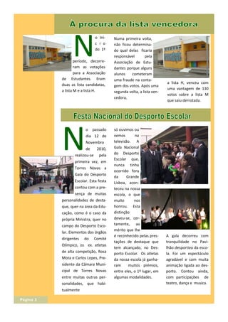 N
                                o Ini-   Numa primeira volta,
                                c i o    não ficou determina-
                                do 1º    do qual delas ficaria
                                         responsável        pela
                   período, decorre-     Associação de Estu-
                   ram as votações       dantes porque alguns
                   para a Associação     alunos    cometeram
           de Estudantes. Eram           uma fraude na conta-
           duas as lista candidatas,                                   a lista H, venceu com
                                         gem dos votos. Após uma
           a lista M e a lista H.                                      uma vantagem de 130
                                         segunda volta, a lista ven-
                                                                       votos sobre a lista M
                                         cedora,
                                                                       que saiu derrotada.




           N
                        o    passado     só ouvimos ou
                        dia 12 de        vemos        na
                        Novembro         televisão. A
                        de       2010,   Gala Nacional
                  realizou-se     pela   do Desporto
                                         Escolar que,
                  primeira vez, em
                                         nunca tinha
                  Torres Novas a
                                         ocorrido fora
                  Gala do Desporto
                                         da      Grande
                  Escolar. Esta festa    Lisboa, acon-
                  contou com a pre-      teceu na nossa
                  sença de muitas        escola, o que
           personalidades de desta-      muito       nos
           que, quer na área da Edu-     honrou. Esta
           cação, como é o caso da       distinção
           própria Ministra, quer no     deveu-se, cer-
           campo do Desporto Esco-       tamente, ao
                                         mérito que lhe
           lar. Elementos dos órgãos
                                         é reconhecido pelas pres-     A gala decorreu com
           dirigentes   do      Comité
                                         tações de destaque que        tranquilidade no Pavi-
           Olímpico, os ex. atletas
                                         tem alcançado, no Des-        lhão desportivo da esco-
           de alta competição, Rosa      porto Escolar. Os atletas     la. Foi um espectáculo
           Mota e Carlos Lopes, Pre-     da nossa escola já ganha-     agradável e com muita
           sidente da Câmara Muni-       ram      muitos prémios,      animação ligada ao des-
           cipal de Torres Novas         entre eles, o 1º lugar, em    porto. Contou ainda,
           entre muitas outras per-      algumas modalidades.          com participações de
           sonalidades, que habi-                                      teatro, dança e musica.
           tualmente

Página 3
 