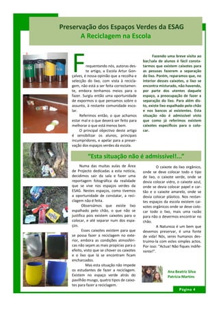 Preservação dos Espaços Verdes da ESAG
       A Reciclagem na Escola



   F
                                                   Fazendo uma breve visita ao
                                             bar/sala de alunos é fácil consta-
            requentando nós, autoras des-    tarmos que existem caixotes para
            te artigo, a Escola Artur Gon-   as pessoas fazerem a separação
   çalves, é nossa opinião que a recolha e   do lixo. Porém, reparamos que, no
   selecção do lixo, com vista à recicla-    interior desses caixotes, o lixo se
   gem, não está a ser feita correctamen-    encontra misturado, não havendo,
   te, embora tenhamos meios para o          por parte dos utentes daquele
   fazer. Surgiu então uma oportunidade      espaço, a preocupação de fazer a
   de expormos o que pensamos sobre o        separação do lixo. Para além dis-
   assunto, à restante comunidade esco-      to, existe lixo espalhado pelo chão
   lar.                                      e nos bancos aí existentes. Esta
        Referimos então, o que achamos       situação não é admissível visto
   estar mal e o que deverá ser feito para   que como já referimos existem
   melhorar o que está menos bem.            caixotes específicos para o colo-
        O principal objectivo deste artigo   car.
   é sensibilizar os alunos, principais
   incumpridores, e apelar para a preser-
   vação dos espaços verdes da escola.

            “Esta situação não é admissível!...”
        Numa das muitas aulas de Área                 O caixote do lixo orgânico,
   de Projecto dedicadas a esta notícia,     onde se deve colocar todo o tipo
   decidimos sair da sala e fazer uma        de lixo, o caixote verde, onde se
   reportagem fotográfica da realidade       devia colocar vidro, o caixote azul,
   que se vive nos espaços verdes da         onde se devia colocar papel e car-
   ESAG. Nestes espaços, como tivemos        tão e o caixote amarelo, onde se
   a oportunidade de constatar, a reci-      devia colocar plástico. Nos restan-
   clagem não é feita.                       tes espaços da escola existem cai-
          Observámos que existe lixo         xotes orgânicos onde se deve colo-
   espalhado pelo chão, o que não se         car todo o lixo, mais uma razão
   justifica pois existem caixotes para o    para não o devermos encontrar no
   colocar, e até separar num dos espa-      chão.
   ços.                                               A Natureza é um bem que
          Esses caixotes existem para que    devemos preservar, é uma fonte
   se possa fazer a reciclagem no exte-      de vida! Nós, seres humanos des-
   rior, embora as condições atmosféri-      truímo-la com estes simples actos.
   cas não sejam as mais propícias para o    Por isso: “Actua! Não fiques indife-
   efeito, visto que se chover os caixotes   rente!”.
   e o lixo que lá se encontram ficam
   encharcados.
            Mas esta situação não impede
   os estudantes de fazer a reciclagem.                     Ana Beatriz Silva
   Existem no espaço verde atrás do                         Patrícia Martins
   pavilhão musgo, quatro tipos de caixo-
   tes para fazer a reciclagem.
                                                                   Página 4
 