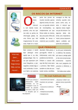 O Jornal do 8º C



                                     OS RISCOS DA INTERNET



                    O
                                         fenó-         parte dos jornais do          conseguir na Net. No
                                        meno           mundo tocando apenas          entanto, quando uma
                                        da             algumas teclas; ter aces-     porta como esta, se
                                        Internet       so a um grande número         abre, é natural que
                    é, sem dúvida muito                de     enciclopédias;    ou   algumas coisas negati-
                    positivo, uma vez que              simplesmente ver que          vas por ela entrem. E se
                    nos abre as portas da              filmes estão no cinema,       algumas       delas    não
                    informação global, de              são uma parte ínfima da       terão uma importância
                    uma forma que não                  vastidão de temas e           maior, outras requerem
                    imaginaríamos há anos              materiais que se podem        alguns      cuidados   por
                    atrás. Poder ler a maior                                         parte dos utilizadores.

                                                      QUE PERIGOS?
                    Nem sempre é tarefa                abundam. Mais grave, a        ou de puro incitamento
                    fácil   distinguir        entre    pornografia infantil é,       à violência. No entanto,
     Internet,      aquilo que é, ou não,              infelizmente, outro dos       por vezes o perigo pode
       Sim!...      perigoso/ilegal. Dos ris-          problemas da Internet,        vir de uma conversa apa-
     Mas com        cos que aparecem com               Embora o acesso não           rentemente        inocente
                    mais frequência, a por-            seja tão fácil como para      tida num programa de
    Segurança.
                    nografia é, desde logo, o          a primeira. Não faltam        conversa a distancia, o
    Não corras
                    mais conhecido. O aces-            também os sites de con-       “chat”.
     riscos!....    so é fácil e os materiais          teúdo racista, xenófobo,        Por todas estas razões


                                                                  Os mais habituais são:
                        convém que crianças e          - Visionamento de material    - Encontros “online” com
                        adolescentes          sejam    impróprio; (ex: pornogra-     pessoas menos recomendá-
                        orientados       na     sua
                                                       fia)                          veis;
                        “navegação” e que, na
                                                       - Incitamento à violência e   - Drogas.
                        medida     do    possível,
                        aprendam a lidar com           ao ódio;
                        as situações que se            - Violação da privacidade;
                   lhes deparem.                       - Violação da lei;



Página 6
 