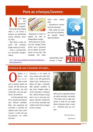 Para as crianças/Jovens:


N
                  unca digas
                                                                 quem     esses    amigos
                  as       tuas
                                                                 são);
                  passwords
                                                                 - Comporta-te sempre
                  a ninguém
                                                                 de forma educada;
- Nunca dês informações
                                                                 - Pede ajuda aos teus
sobre ti, de forma a
                                                                 pais e/ou aos professo-
poderes ser identificado           - Abandona os “chats” se
                                                                 res     quando    tiveres
(nome, telefone, mora-             alguém      for   rude   ou
                                                                 algum problema.
da, foto)                          desagradável contigo;
- Não abras e-mails de             - Nunca deves ter encon-
quem        não     conheças       tros com “amigos” feitos
(pode conter um vírus!)            online, sem a presença
- Evita o envolvimento             de um adulto, de prefe-
em discussões desagra-             rência os teus pais. (Na
dáveis;                            realidade     não    sabes
                                                                   Carolina Matos, Caroli-
 Fonte: <http://www.prof2000.pt/users/lbastos/os%20perigos%        na Parra e Tomás
 20da%20internet.htm>



Crónica de um Caminho Errado…



O
                  Marco e a          Entraram, e no fundo da
                  Maria,    iam      casa, estava uma velha tele-
                  passear            visão e um sofá igualmente
                  todos os dias      velho e roto. Sentaram-se, e
para o parque depois da              Marco foi ligar a televisão.
escola. Um dia foram por             Não podiam acreditar no
outro caminho, que não               que viam. Imagens deles a
conheciam, mas que gos-              serem atacados e esfaquea-
                                                                          Olhou para as grandes janelas,
tavam de conhecer.                   dos… Maria começou a fugir,
                                                                          do velho barracão, assustada,
      Já tinha passado meia          para a rua, o mais que con-
                                                                          e foi então, que viu algo arre-
hora, quando perceberam              seguia. Quando, finalmente,
                                                                          piante. A mão do seu amigo
que     estavam        perdidos.     se viu lá fora, percebeu que
                                                                          Marco deslizava sobre a jane-
Mas, com esperança de                o Marco não tinha consegui-
                                                                          la…     banhada pelo seu san-
encontrar o caminho de               do sair a tempo.
                                                                          gue…
regresso para casa, conti-
nuaram a andar até que
encontraram um velho                                                                         Henrique Afonso e

barracão.                                                                                         João Pereira


                                                                                                                 Página 7
 