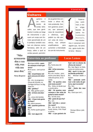 O Jornal do 8º C


                            Guitarra


                            A
                                        guitarra     é    do ao guitarrista con-                       Podería-
                                        um      instru-   trolar a altura da                      mos      conti-
                                        mento       de    nota produzida. Exis-                   nuar, o nos-
                                        cordas belis-     tem guitarras acústi-                   so     artigo,
                            cadas, que tem geral-         cas, que    possuem                     falando     de
                            mente 6 cordas ao longo       caixa de ressonância                    outros     ins-
                            do instrumento e pos-         e   eléctricas,   que                   trumentos
                            suem um corpo com for-        podem ou não pos-                       musicais,
                            mato aproximado de um         suir caixa de resso-                    mas resolve-
                            8 (embora também exis-        nância,   mas     utilizam   mos ir conversar com
                            tam em diversos outros        amplificadores       para    alguém que, tal como
                            formatos), além de um         aumentar a intensidade       nós, gosta muito des-
                            braço, sobre o qual as        do som do instrumento.       te tema - Música -
                            cordas passam, permitin-
              “Não
           acrescente Entrevista ao professor                          Lucas Lemos
            dias a sua                          seu?                      fazer com os alunos da
                       Henrique e João - quan-
            vida, mas do começou a tocar gui- P.L. Tenho dois CD          oficina de música?
             vida aos  tarra?                   meus.                     P.L. boa figura na Gala,
                       Prof. Lucas - com quinze H&J - Já fez concertos-   como em outros anos.
           seus dias.” anos.                    quantos?                  H&J - qual é o seu can-
                            H&J - Já participou nal-      P.L. sim, muitos… para       tor/banda preferido?
           Harry Benjamin   gum concurso de televi-       terem uma ideia, faço à      P.L. Michael Bublé e
                            são?                          volta de quinze, só no       Queen.
                            P.L. sim, no programa         verão.                       H&J - pretende conti-
                            Chuva de Estrelas, no         H&J - há quantos anos        nuar a dar aulas de gui-
                            Cantigas da Rua e no Big      está nesta escola?           tarra, aqui na escola?
                            show Sic.                     P.L. Estou cá desde que      P.L. Sim.
                            H&J - ganhou?                 a escola abriu.              H&J - Gosta dos seus
                            P.L. Não, ganhei juízo!...    H&J - há quantos anos        alunos?
                            H&J - Já teve uma ban-        começou a dar aulas de       P.L. Claro que sim!...
                            da?                           guitarra nesta escola?
                            P.L. umas oito bandas.        P.L. há três anos.
                            H&J - O que mais gosta        H&J - gosta do que faz?
                            de fazer?                     P.L. sim.
                            P.L. adoro passear…           H&J - tem ido a concer-
                            H&J - quantas guitarras       tos, quais?
                            tem?                          P.L. sim, do Rui Veloso,
                            P.L. Tenho quatro guitar-     Paulo Gonzo, Pink Floyd         Henrique Afonso e João
                            ras.                          e outros…                       Pereira
                            H&J - tem algum CD            H&J - o que gostaria de




Página 8
 
