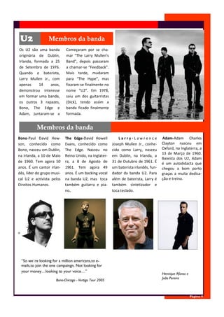 U2              Membros da banda
Os U2 são uma banda         Começaram por se cha-
originária de Dublin,       mar "The Larry Mullen's
Irlanda, formada a 25       Band", depois passaram
de Setembro de 1976.        a chamar-se “Feedback”.
Quando o baterista,         Mais tarde, mudaram
Larry Mullen Jr., com       para “The Hype”, mas
apenas      14   anos,      fixaram-se finalmente no
demonstrou interesse        nome “U2”. Em 1978,
em formar uma banda,        saiu um dos guitarristas
os outros 3 rapazes,        (Dick), tendo assim a
Bono, The Edge e            banda ficado finalmente
Adam, juntaram-se a         formada.


           Membros da banda
Bono-Paul David Hew-        The Edge-David Howell            Larry-Lawrence            Adam-Adam Charles
son, conhecido como         Evans, conhecido como        Joseph Mullen Jr., conhe-     Clayton nasceu em
Bono, nasceu em Dublin,     The Edge. Nasceu no          cido como Larry, nasceu       Oxford, na Inglaterra, a
                                                                                       13 de Março de 1960.
na Irlanda, a 10 de Maio    Reino Unido, na Inglater-    em Dublin, na Irlanda, a
                                                                                       Baixista dos U2, Adam
de 1960. Tem agora 50       ra, a 8 de Agosto de         31 de Outubro de 1961. É      é um autodidacta que
anos. É um cantor irlan-    1961. Tem agora 49           um baterista irlandês, fun-   chegou a bom porto
dês, líder do grupo musi-   anos. É um backing vocal     dador da banda U2. Para       graças a muita dedica-
cal U2 e activista pelos    na banda U2, mas toca        além de baterista, Larry é    ção e treino.
Direitos Humanos.           também guitarra e pia-       também sintetizador e
                            no.                          toca teclado.




 “So we´re looking for a million americans,to e-
 mails,to join the one campaingn. Not looking for
 your money…looking to your voice…”
                                                                                       Henrique Afonso e
                                                                                       João Pereira
                      Bono-Chicago - Vertigo Tour 2005



                                                                                                           Página 9
 