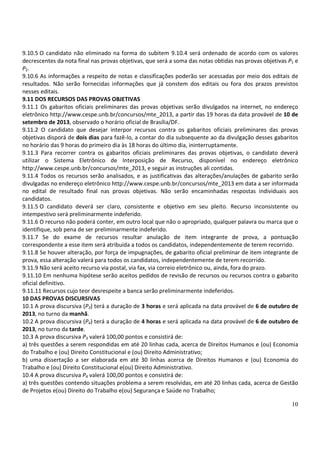 10
9.10.5 O candidato não eliminado na forma do subitem 9.10.4 será ordenado de acordo com os valores
decrescentes da nota final nas provas objetivas, que será a soma das notas obtidas nas provas objetivas P1 e
P2.
9.10.6 As informações a respeito de notas e classificações poderão ser acessadas por meio dos editais de
resultados. Não serão fornecidas informações que já constem dos editais ou fora dos prazos previstos
nesses editais.
9.11 DOS RECURSOS DAS PROVAS OBJETIVAS
9.11.1 Os gabaritos oficiais preliminares das provas objetivas serão divulgados na internet, no endereço
eletrônico http://www.cespe.unb.br/concursos/mte_2013, a partir das 19 horas da data provável de 10 de
setembro de 2013, observado o horário oficial de Brasília/DF.
9.11.2 O candidato que desejar interpor recursos contra os gabaritos oficiais preliminares das provas
objetivas disporá de dois dias para fazê-lo, a contar do dia subsequente ao da divulgação desses gabaritos
no horário das 9 horas do primeiro dia às 18 horas do último dia, ininterruptamente.
9.11.3 Para recorrer contra os gabaritos oficiais preliminares das provas objetivas, o candidato deverá
utilizar o Sistema Eletrônico de Interposição de Recurso, disponível no endereço eletrônico
http://www.cespe.unb.br/concursos/mte_2013, e seguir as instruções ali contidas.
9.11.4 Todos os recursos serão analisados, e as justificativas das alterações/anulações de gabarito serão
divulgadas no endereço eletrônico http://www.cespe.unb.br/concursos/mte_2013 em data a ser informada
no edital de resultado final nas provas objetivas. Não serão encaminhadas respostas individuais aos
candidatos.
9.11.5 O candidato deverá ser claro, consistente e objetivo em seu pleito. Recurso inconsistente ou
intempestivo será preliminarmente indeferido.
9.11.6 O recurso não poderá conter, em outro local que não o apropriado, qualquer palavra ou marca que o
identifique, sob pena de ser preliminarmente indeferido.
9.11.7 Se do exame de recursos resultar anulação de item integrante de prova, a pontuação
correspondente a esse item será atribuída a todos os candidatos, independentemente de terem recorrido.
9.11.8 Se houver alteração, por força de impugnações, de gabarito oficial preliminar de item integrante de
prova, essa alteração valerá para todos os candidatos, independentemente de terem recorrido.
9.11.9 Não será aceito recurso via postal, via fax, via correio eletrônico ou, ainda, fora do prazo.
9.11.10 Em nenhuma hipótese serão aceitos pedidos de revisão de recursos ou recursos contra o gabarito
oficial definitivo.
9.11.11 Recursos cujo teor desrespeite a banca serão preliminarmente indeferidos.
10 DAS PROVAS DISCURSIVAS
10.1 A prova discursiva (P3) terá a duração de 3 horas e será aplicada na data provável de 6 de outubro de
2013, no turno da manhã.
10.2 A prova discursiva (P4) terá a duração de 4 horas e será aplicada na data provável de 6 de outubro de
2013, no turno da tarde.
10.3 A prova discursiva P3 valerá 100,00 pontos e consistirá de:
a) três questões a serem respondidas em até 20 linhas cada, acerca de Direitos Humanos e (ou) Economia
do Trabalho e (ou) Direito Constitucional e (ou) Direito Administrativo;
b) uma dissertação a ser elaborada em até 30 linhas acerca de Direitos Humanos e (ou) Economia do
Trabalho e (ou) Direito Constitucional e(ou) Direito Administrativo.
10.4 A prova discursiva P4 valerá 100,00 pontos e consistirá de:
a) três questões contendo situações problema a serem resolvidas, em até 20 linhas cada, acerca de Gestão
de Projetos e(ou) Direito do Trabalho e(ou) Segurança e Saúde no Trabalho;
 