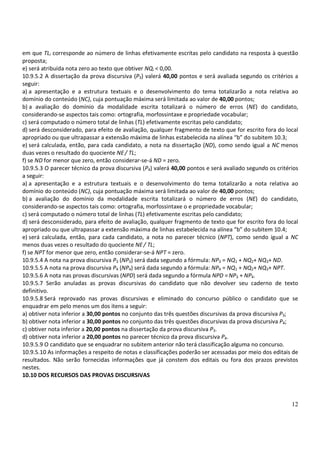 12
em que TLi corresponde ao número de linhas efetivamente escritas pelo candidato na resposta à questão
proposta;
e) será atribuída nota zero ao texto que obtiver NQi < 0,00.
10.9.5.2 A dissertação da prova discursiva (P3) valerá 40,00 pontos e será avaliada segundo os critérios a
seguir:
a) a apresentação e a estrutura textuais e o desenvolvimento do tema totalizarão a nota relativa ao
domínio do conteúdo (NC), cuja pontuação máxima será limitada ao valor de 40,00 pontos;
b) a avaliação do domínio da modalidade escrita totalizará o número de erros (NE) do candidato,
considerando-se aspectos tais como: ortografia, morfossintaxe e propriedade vocabular;
c) será computado o número total de linhas (TL) efetivamente escritas pelo candidato;
d) será desconsiderado, para efeito de avaliação, qualquer fragmento de texto que for escrito fora do local
apropriado ou que ultrapassar a extensão máxima de linhas estabelecida na alínea “b” do subitem 10.3;
e) será calculada, então, para cada candidato, a nota na dissertação (ND), como sendo igual a NC menos
duas vezes o resultado do quociente NE/ TL;
f) se ND for menor que zero, então considerar-se-á ND = zero.
10.9.5.3 O parecer técnico da prova discursiva (P4) valerá 40,00 pontos e será avaliado segundo os critérios
a seguir:
a) a apresentação e a estrutura textuais e o desenvolvimento do tema totalizarão a nota relativa ao
domínio do conteúdo (NC), cuja pontuação máxima será limitada ao valor de 40,00 pontos;
b) a avaliação do domínio da modalidade escrita totalizará o número de erros (NE) do candidato,
considerando-se aspectos tais como: ortografia, morfossintaxe o e propriedade vocabular;
c) será computado o número total de linhas (TL) efetivamente escritas pelo candidato;
d) será desconsiderado, para efeito de avaliação, qualquer fragmento de texto que for escrito fora do local
apropriado ou que ultrapassar a extensão máxima de linhas estabelecida na alínea “b” do subitem 10.4;
e) será calculada, então, para cada candidato, a nota no parecer técnico (NPT), como sendo igual a NC
menos duas vezes o resultado do quociente NE/ TL;
f) se NPT for menor que zero, então considerar-se-á NPT = zero.
10.9.5.4 A nota na prova discursiva P3 (NP3) será dada segundo a fórmula: NP3 = NQ1 + NQ2+ NQ3+ ND.
10.9.5.5 A nota na prova discursiva P4 (NP4) será dada segundo a fórmula: NP4 = NQ1 + NQ2+ NQ3+ NPT.
10.9.5.6 A nota nas provas discursivas (NPD) será dada segundo a fórmula NPD =NP3 + NP4.
10.9.5.7 Serão anuladas as provas discursivas do candidato que não devolver seu caderno de texto
definitivo.
10.9.5.8 Será reprovado nas provas discursivas e eliminado do concurso público o candidato que se
enquadrar em pelo menos um dos itens a seguir:
a) obtiver nota inferior a 30,00 pontos no conjunto das três questões discursivas da prova discursiva P3;
b) obtiver nota inferior a 30,00 pontos no conjunto das três questões discursivas da prova discursiva P4;
c) obtiver nota inferior a 20,00 pontos na dissertação da prova discursiva P3.
d) obtiver nota inferior a 20,00 pontos no parecer técnico da prova discursiva P4.
10.9.5.9 O candidato que se enquadrar no subitem anterior não terá classificação alguma no concurso.
10.9.5.10 As informações a respeito de notas e classificações poderão ser acessadas por meio dos editais de
resultados. Não serão fornecidas informações que já constem dos editais ou fora dos prazos previstos
nestes.
10.10 DOS RECURSOS DAS PROVAS DISCURSIVAS
 