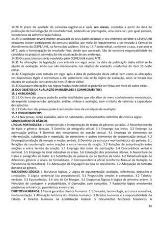 18
14.28 O prazo de validade do concurso esgotar-se-á após seis meses, contados a partir da data de
publicação da homologação do resultado final, podendo ser prorrogado, uma única vez, por igual período,
no interesse da Administração Pública.
14.29 O candidato deverá manter atualizado os seus dados pessoais e seu endereço perante o CESPE/UnB
enquanto estiver participando do concurso público, por meio de requerimento a ser enviado à Central de
Atendimento do CESPE/UnB, na forma dos subitens 14.6 ou 14.7 deste edital, conforme o caso, e perante o
MTE, após a homologação do resultado final, desde que aprovado. São de exclusiva responsabilidade do
candidato os prejuízos advindos da não atualização de seu endereço.
14.30 Os casos omissos serão resolvidos pelo CESPE/UnB e pelo MTE.
14.31 As alterações de legislação com entrada em vigor antes da data de publicação deste edital serão
objeto de avaliação, ainda que não mencionadas nos objetos de avaliação constantes do item 15 deste
edital.
14.32 A legislação com entrada em vigor após a data de publicação deste edital, bem como as alterações
em dispositivos legais e normativos a ele posteriores não serão objeto de avaliação, salvo se listada nos
objetos de avaliação constantes do item 15 deste edital.
14.33 Quaisquer alterações nas regras fixadas neste edital só poderão ser feitas por meio de outro edital.
15 DOS OBJETOS DE AVALIAÇÃO (HABILIDADES E CONHECIMENTOS)
15.1 HABILIDADES
15.1.1 Os itens das provas poderão avaliar habilidades que vão além do mero conhecimento memorizado,
abrangendo compreensão, aplicação, análise, síntese e avaliação, com o intuito de valorizar a capacidade
de raciocínio.
15.1.2 Cada item das provas poderá contemplar mais de um objeto de avaliação.
15.2 CONHECIMENTOS
15.2.1 Nas provas, serão avaliados, além de habilidades, conhecimentos conforme descritos a seguir.
CONHECIMENTOS BÁSICOS
LÍNGUA PORTUGUESA: 1 Compreensão e interpretação de textos de gêneros variados. 2 Reconhecimento
de tipos e gêneros textuais. 3 Domínio da ortografia oficial. 3.1 Emprego das letras. 3.2 Emprego da
acentuação gráfica. 4 Domínio dos mecanismos de coesão textual. 4.1 Emprego de elementos de
referenciação, substituição e repetição, de conectores e outros elementos de sequenciação textual. 4.2
Emprego/correlação de tempos e modos verbais. 5 Domínio da estrutura morfossintática do período. 5.1
Relações de coordenação entre orações e entre termos da oração. 5.2 Relações de subordinação entre
orações e entre termos da oração. 5.3 Emprego dos sinais de pontuação. 5.4 Concordância verbal e
nominal. 5.5 Emprego do sinal indicativo de crase. 5.6 Colocação dos pronomes átonos. 6 Reescritura de
frases e parágrafos do texto. 6.1 Substituição de palavras ou de trechos de texto. 6.2 Retextualização de
diferentes gêneros e níveis de formalidade. 7 Correspondência oficial (conforme Manual de Redação da
Presidência da República). 7.1 Adequação da linguagem ao tipo de documento. 7.2 Adequação do formato
do texto ao gênero.
RACIOCÍNIO LÓGICO: 1 Estruturas lógicas. 2 Lógica de argumentação: analogias, inferências, deduções e
conclusões. 3 Lógica sentencial (ou proposicional). 3.1 Proposições simples e compostas. 3.2 Tabelas-
verdade. 3.3 Equivalências. 3.4 Leis de De Morgan. 3.5 Diagramas lógicos.4 Lógica de primeira ordem. 5
Princípios de contagem e probabilidade. 6 Operações com conjuntos. 7 Raciocínio lógico envolvendo
problemas aritméticos, geométricos e matriciais.
DIREITOS HUMANOS: 1 Teoria geral dos direitos humanos. 1.1 Conceito, terminologia, estrutura normativa,
fundamentação. 2 Afirmação histórica dos direitos humanos. 3 Direitos humanos e a responsabilidade do
Estado. 4 Direitos humanos na Constituição Federal. 5 Documentos históricos brasileiros. 6
 