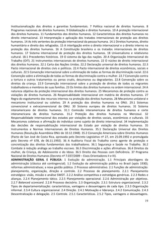 19
Institucionalização dos direitos e garantias fundamentais. 7 Política nacional de direitos humanos. 8
Programas nacionais de direitos humanos. 9 Globalização e direitos humanos. 10 A proteção internacional
dos direitos humanos. 11 Fundamentos dos direitos humanos. 12 Características dos direitos humanos no
direito internacional. 13 Interpretação e aplicação dos tratados internacionais de proteção aos direitos
humanos. 14 As três vertentes da proteção internacional da pessoa humana. 14.1 Direitos humanos, direito
humanitário e direito dos refugiados. 15 A interligação entre o direito internacional e o direito interno na
proteção dos direitos humanos. 16 A Constituição brasileira e os tratados internacionais de direitos
humanos. 17 Sistema internacional de proteção dos direitos humanos. 18 Universalismo e relativismo
cultural. 18.1 Precedentes históricos. 19 O sistema da liga das nações. 20 A Organização Internacional do
Trabalho (OIT). 21 Instrumentos internacionais de direitos humanos. 22 O núcleo de direito internacional
dos direitos humanos. 22.1 Carta das Nações Unidas. 22.2 Declaração universal de direitos humanos. 22.3
Pacto internacional de direitos civis e políticos. 22.4 Pacto internacional de direitos econômicos, sociais e
culturais. 22.5 Convenção internacional sobre a eliminação de todas as formas de discriminação racial. 22.6
Convenção sobre a eliminação de todas as formas de discriminação contra a mulher. 22.7 Convenção contra
a tortura e outros tratamentos ou penas cruéis, desumanos ou degradantes. 22.8 Convenção sobre os
direitos da criança. 22.9 Convenção internacional sobre a proteção de direitos de todos os migrantes
trabalhadores e membros de suas famílias. 23 Os limites dos direitos humanos na ordem internacional. 24 A
natureza objetiva da proteção internacional dos direitos humanos. 25 Mecanismos de proteção contra as
violações de direitos humanos. 26 Responsabilidade internacional em matéria de direitos humanos. 27
Regra do esgotamento dos recursos internos na proteção dos direitos humanos. 28 Mecanismo unilateral e
mecanismo institucional ou coletivo. 29 A proteção dos direitos humanos na ONU. 29.1 Sistemas
convencional e extraconvencional da ONU. 30 Sistema europeu de direitos humanos. 31 Sistema
interamericano de direitos humanos. 31.1 Comissão interamericana de direitos humanos e corte
interamericana de direitos humanos. 31.2 Proteção dos direitos humanos no Mercosul. 32
Responsabilidade internacional dos estados por violações de direitos sociais, econômicos e culturais. 33
Mecanismos coletivos e afirmação do indivíduo como sujeito de direito internacional. 34 Implementação
das decisões de responsabilização internacional do Estado por violação de direitos humanos. 35
Instrumentos e Normas Internacionais de Direitos Humanos. 35.1 Declaração Universal dos Direitos
Humanos (Resolução Assembleia ONU de 10.12.1948). 35.2 Convenção Americana sobre Direitos Humanos
(Pacto de San José de Costa Rica, aprovada pelo Decreto Legislativo nº 27, em 25.09.1992 e promulgada
pelo Decreto nº 678, de 06.11.1992). 36 A Auditoria Fiscal do Trabalho como agente de proteção e
concretização dos direitos fundamentais dos trabalhadores. 36.1 Segurança e Saúde no Trabalho. 36.2
Combate à redução análoga ao trabalho escravo. 36.3 Discriminação e ações afirmativas. 36.4 Direitos da
mulher, da Criança, do Adolescente e do Idoso. 36.5 Direito das Pessoas com Deficiência. 37 Programa
Nacional de Direitos Humanos (Decreto nº 7.037/2009 – Eixos Orientadores II e III).
ADMINISTRAÇÃO GERAL E PÚBLICA: 1 Evolução da administração. 1.1 Principais abordagens da
administração (clássica até contingencial). 1.2 Evolução da administração pública no Brasil (após 1930);
reformas administrativas; a nova gestão pública. 2 Processo administrativo. 2.1 Funções de administração:
planejamento, organização, direção e controle. 2.2 Processo de planejamento. 2.2.1 Planejamento
estratégico: visão, missão e análise SWOT. 2.2.2 Análise competitiva e estratégias genéricas. 2.2.3 Redes e
alianças. 2.2.4 Planejamento tático. 2.2.5 Planejamento operacional. 2.2.6 Administração por objetivos.
2.2.7 Balanced scorecard. 2.2.8 Processo decisório. 2.3 Organização. 2.3.1 Estrutura organizacional. 2.3.2
Tipos de departamentalização: características, vantagens e desvantagens de cada tipo. 2.3.3 Organização
informal. 2.3.4 Cultura organizacional. 2.4 Direção. 2.4.1 Motivação e liderança. 2.4.2 Comunicação. 2.4.3
Descentralização e delegação. 2.5 Controle. 2.5.1 Características. 2.5.2 Tipos, vantagens e desvantagens.
 