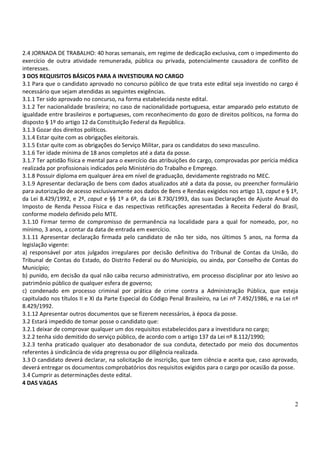 2
2.4 JORNADA DE TRABALHO: 40 horas semanais, em regime de dedicação exclusiva, com o impedimento do
exercício de outra atividade remunerada, pública ou privada, potencialmente causadora de conflito de
interesses.
3 DOS REQUISITOS BÁSICOS PARA A INVESTIDURA NO CARGO
3.1 Para que o candidato aprovado no concurso público de que trata este edital seja investido no cargo é
necessário que sejam atendidas as seguintes exigências.
3.1.1 Ter sido aprovado no concurso, na forma estabelecida neste edital.
3.1.2 Ter nacionalidade brasileira; no caso de nacionalidade portuguesa, estar amparado pelo estatuto de
igualdade entre brasileiros e portugueses, com reconhecimento do gozo de direitos políticos, na forma do
disposto § 1º do artigo 12 da Constituição Federal da República.
3.1.3 Gozar dos direitos políticos.
3.1.4 Estar quite com as obrigações eleitorais.
3.1.5 Estar quite com as obrigações do Serviço Militar, para os candidatos do sexo masculino.
3.1.6 Ter idade mínima de 18 anos completos até a data da posse.
3.1.7 Ter aptidão física e mental para o exercício das atribuições do cargo, comprovadas por perícia médica
realizada por profissionais indicados pelo Ministério do Trabalho e Emprego.
3.1.8 Possuir diploma em qualquer área em nível de graduação, devidamente registrado no MEC.
3.1.9 Apresentar declaração de bens com dados atualizados até a data da posse, ou preencher formulário
para autorização de acesso exclusivamente aos dados de Bens e Rendas exigidos nos artigo 13, caput e § 1º,
da Lei 8.429/1992, e 2º, caput e §§ 1º a 6º, da Lei 8.730/1993, das suas Declarações de Ajuste Anual do
Imposto de Renda Pessoa Física e das respectivas retificações apresentadas à Receita Federal do Brasil,
conforme modelo definido pelo MTE.
3.1.10 Firmar termo de compromisso de permanência na localidade para a qual for nomeado, por, no
mínimo, 3 anos, a contar da data de entrada em exercício.
3.1.11 Apresentar declaração firmada pelo candidato de não ter sido, nos últimos 5 anos, na forma da
legislação vigente:
a) responsável por atos julgados irregulares por decisão definitiva do Tribunal de Contas da União, do
Tribunal de Contas do Estado, do Distrito Federal ou do Município, ou ainda, por Conselho de Contas do
Município;
b) punido, em decisão da qual não caiba recurso administrativo, em processo disciplinar por ato lesivo ao
patrimônio público de qualquer esfera de governo;
c) condenado em processo criminal por prática de crime contra a Administração Pública, que esteja
capitulado nos títulos II e XI da Parte Especial do Código Penal Brasileiro, na Lei nº 7.492/1986, e na Lei nº
8.429/1992.
3.1.12 Apresentar outros documentos que se fizerem necessários, à época da posse.
3.2 Estará impedido de tomar posse o candidato que:
3.2.1 deixar de comprovar qualquer um dos requisitos estabelecidos para a investidura no cargo;
3.2.2 tenha sido demitido do serviço público, de acordo com o artigo 137 da Lei nº 8.112/1990;
3.2.3 tenha praticado qualquer ato desabonador de sua conduta, detectado por meio dos documentos
referentes à sindicância de vida pregressa ou por diligência realizada.
3.3 O candidato deverá declarar, na solicitação de inscrição, que tem ciência e aceita que, caso aprovado,
deverá entregar os documentos comprobatórios dos requisitos exigidos para o cargo por ocasião da posse.
3.4 Cumprir as determinações deste edital.
4 DAS VAGAS
 