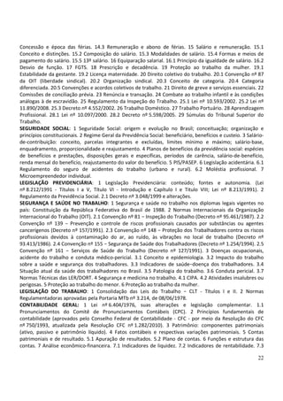 22
Concessão e época das férias. 14.3 Remuneração e abono de férias. 15 Salário e remuneração. 15.1
Conceito e distinções. 15.2 Composição do salário. 15.3 Modalidades de salário. 15.4 Formas e meios de
pagamento do salário. 15.5 13º salário. 16 Equiparação salarial. 16.1 Princípio da igualdade de salário. 16.2
Desvio de função. 17 FGTS. 18 Prescrição e decadência. 19 Proteção ao trabalho da mulher. 19.1
Estabilidade da gestante. 19.2 Licença maternidade. 20 Direito coletivo do trabalho. 20.1 Convenção nº 87
da OIT (liberdade sindical). 20.2 Organização sindical. 20.3 Conceito de categoria. 20.4 Categoria
diferenciada. 20.5 Convenções e acordos coletivos de trabalho. 21 Direito de greve e serviços essenciais. 22
Comissões de conciliação prévia. 23 Renúncia e transação. 24 Combate ao trabalho infantil e às condições
análogas à de escravidão. 25 Regulamento da Inspeção do Trabalho. 25.1 Lei nº 10.593/2002. 25.2 Lei nº
11.890/2008. 25.3 Decreto nº 4.552/2002. 26 Trabalho Doméstico. 27 Trabalho Portuário. 28 Aprendizagem
Profissional. 28.1 Lei nº 10.097/2000. 28.2 Decreto nº 5.598/2005. 29 Súmulas do Tribunal Superior do
Trabalho.
SEGURIDADE SOCIAL: 1 Seguridade Social: origem e evolução no Brasil; conceituação; organização e
princípios constitucionais. 2 Regime Geral da Previdência Social: beneficiário, benefícios e custeio. 3 Salário-
de-contribuição: conceito, parcelas integrantes e excluídas, limites mínimo e máximo; salário-base,
enquadramento, proporcionalidade e reajustamento. 4 Planos de benefícios da previdência social: espécies
de benefícios e prestações, disposições gerais e específicas, períodos de carência, salário-de-benefício,
renda mensal do benefício, reajustamento do valor do benefício. 5 PIS/PASEP. 6 Legislação acidentária. 6.1
Regulamento do seguro de acidentes do trabalho (urbano e rural). 6.2 Moléstia profissional. 7
Microempreendedor individual.
LEGISLAÇÃO PREVIDENCIÁRIA: 1 Legislação Previdenciária: conteúdo; fontes e autonomia. (Lei
nº 8.212/1991 - Títulos I a V, Título VI - Introdução e Capítulo I e Titulo VIII; Lei nº 8.213/1991). 2
Regulamento da Previdência Social. 2.1 Decreto nº 3.048/1999 e alterações.
SEGURANÇA E SAÚDE NO TRABALHO: 1 Segurança e saúde no trabalho nos diplomas legais vigentes no
país: Constituição da República Federativa do Brasil de 1988. 2 Normas Internacionais da Organização
Internacional do Trabalho (OIT). 2.1 Convenção nº 81 − Inspeção do Trabalho (Decreto nº 95.461/1987). 2.2
Convenção nº 139 − Prevenção e controle de riscos profissionais causados por substâncias ou agentes
cancerígenos (Decreto nº 157/1991). 2.3 Convenção nº 148 − Proteção dos Trabalhadores contra os riscos
profissionais devidos à contaminação do ar, ao ruído, às vibrações no local de trabalho (Decreto nº
93.413/1986). 2.4 Convenção nº 155 − Segurança de Saúde dos Trabalhadores (Decreto nº 1.254/1994). 2.5
Convenção nº 161 − Serviços de Saúde do Trabalho (Decreto nº 127/1991). 3 Doenças ocupacionais,
acidente do trabalho e conduta médico-pericial. 3.1 Conceito e epidemiologia. 3.2 Impacto do trabalho
sobre a saúde e segurança dos trabalhadores. 3.3 Indicadores de saúde−doença dos trabalhadores. 3.4
Situação atual da saúde dos trabalhadores no Brasil. 3.5 Patologia do trabalho. 3.6 Conduta pericial. 3.7
Normas Técnicas das LER/DORT. 4 Segurança e medicina no trabalho. 4.1 CIPA. 4.2 Atividades insalubres ou
perigosas. 5 Proteção ao trabalho do menor. 6 Proteção ao trabalho da mulher.
LEGISLAÇÃO DO TRABALHO: 1 Consolidação das Leis do Trabalho − CLT - Títulos I e II. 2 Normas
Regulamentadoras aprovadas pela Portaria MTb nº 3.214, de 08/06/1978.
CONTABILIDADE GERAL: 1 Lei nº 6.404/1976, suas alterações e legislação complementar. 1.1
Pronunciamentos do Comitê de Pronunciamentos Contábeis (CPC). 2 Princípios fundamentais de
contabilidade (aprovados pelo Conselho Federal de Contabilidade - CFC - por meio da Resolução do CFC
nº 750/1993, atualizada pela Resolução CFC nº 1.282/2010). 3 Patrimônio: componentes patrimoniais
(ativo, passivo e patrimônio líquido). 4 Fatos contábeis e respectivas variações patrimoniais. 5 Contas
patrimoniais e de resultado. 5.1 Apuração de resultados. 5.2 Plano de contas. 6 Funções e estrutura das
contas. 7 Análise econômico-financeira. 7.1 Indicadores de liquidez. 7.2 Indicadores de rentabilidade. 7.3
 