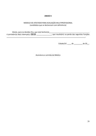 28
ANEXO II
MODELO DE ATESTADO PARA AVALIAÇÃO MULTIPROFISSIONAL
(candidatos que se declararam com deficiência)
Atesto, para os devidos fins, que o(a) Senhor(a)___________________________________________
é portador(a) da(s) doença(s), CID-10 ________________, que resulta(m) na perda das seguintes funções
____________________________________________________________________________________.
Cidade/UF, ____ de _________ de 20__.
Assinatura e carimbo do Médico
 