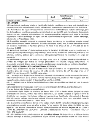 3
Cargo Geral
Candidatos com
deficiência
Total
Auditor-Fiscal do Trabalho 95 5 100
5 DA LOTAÇÃO
5.1 Para efeito de escolha de lotação, a classificação final dos candidatos no certame será obedecida para
todos os candidatos, com deficiência ou não, não existindo lista separada para candidatos com deficiência.
5.1.1 A distribuição das vagas entre as unidades administrativas do Ministério do Trabalho e Emprego, para
fins de lotação dos candidatos aprovados, será divulgada em ato do MTE, após homologação do resultado
final do concurso, mediante o levantamento das unidades prioritárias, podendo recair sobre as Gerências
Regionais do Trabalho e Emprego (GRTE) ou Sede das Superintendências Regionais do Trabalho e Emprego,
relacionadas no Anexo I deste edital.
5.2 O candidato aprovado, nomeado e empossado deverá permanecer em exercício na unidade na qual
tenha sido inicialmente lotado, no mínimo, durante o período de 3 (três) anos, a contar da data de entrada
em exercício, ressalvadas as hipóteses previstas no inciso III do artigo 36 da Lei nº 8.112, de 11 de
dezembro de 1990.
5.3 Na hipótese da alínea "a" do inciso III do artigo 36 da Lei nº 8.112/1990, só serão considerados os
pedidos para acompanhar cônjuge/companheiro(a) deslocado no interesse da Administração Pública, não
cabendo, portanto, pedidos para acompanhar cônjuge/companheiro(a) na investidura de cargo por
nomeação.
5.4 Na hipótese da alínea "b" do inciso III do artigo 36 da Lei nº 8.112/1990, não serão considerados os
pedidos de remoção por motivo de doença pré-existente do servidor, cônjuge, companheiro ou
dependente, anterior à data de posse do servidor, condicionada à comprovação por perícia médica oficial.
6 DAS VAGAS DESTINADAS AOS CANDIDATOS COM DEFICIÊNCIA
6.1 Das vagas estabelecidas no item 4 deste edital e das que vierem a ter seu provimento autorizado,
durante o prazo de validade do concurso, 5% serão providas na forma do § 2º do artigo 5º da Lei nº
8.112/1990 e do Decreto nº 3.298/1999, e alterações.
6.1.1 Caso a aplicação do percentual de que trata o subitem 6.1 deste edital resulte em número fracionado,
este deverá ser elevado até o primeiro número inteiro subsequente, desde que não ultrapasse 20% das
vagas oferecidas, nos termos do § 2º do artigo 5º da Lei nº 8.112/1990.
6.1.2 O candidato que se declarar com deficiência concorrerá em igualdade de condições com os demais
candidatos.
6.2 Para concorrer a uma das vagas reservadas aos candidatos com deficiência, o candidato deverá:
a) no ato da inscrição, declarar-se com deficiência;
b) encaminhar cópia simples do Cadastro de Pessoa Física (CPF) e laudo médico (original ou cópia
autenticada em cartório), emitido nos últimos doze meses, que ateste a espécie e o grau ou nível da
deficiência, com expressa referência ao código correspondente da Classificação Internacional de Doenças
(CID-10) e outros padrões reconhecidos nacional e internacionalmente, bem como à provável causa da
deficiência, na forma do subitem 6.2.1 deste edital.
6.2.1 O candidato com deficiência deverá enviar a cópia simples do CPF e o laudo médico (original ou cópia
autenticada em cartório) a que se refere a alínea “b” do subitem 6.2 deste edital, via SEDEX ou carta
registrada com aviso de recebimento, postado impreterivelmente até o dia 29 de julho de 2013, para a
Central de Atendimento do CESPE/UnB – Concurso MTE/2013 (laudo médico) – Caixa Postal 4488, CEP
70904-970, Brasília/DF.
6.2.1.1 O candidato poderá, ainda, entregar, até o dia 29 de julho de 2013, das 8 horas às 19 horas (exceto
sábados, domingos e feriados), pessoalmente ou por terceiro, a cópia simples do CPF e o laudo médico
 