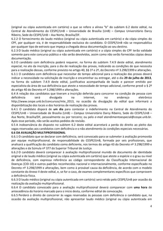 4
(original ou cópia autenticada em cartório) a que se refere a alínea “b” do subitem 6.2 deste edital, na
Central de Atendimento do CESPE/UnB – Universidade de Brasília (UnB) – Campus Universitário Darcy
Ribeiro, Sede do CESPE/UnB – Asa Norte, Brasília/DF.
6.2.2 O fornecimento do laudo médico (original ou cópia autenticada em cartório) e da cópia simples do
CPF, por qualquer via, é de responsabilidade exclusiva do candidato. O CESPE/UnB não se responsabiliza
por qualquer tipo de extravio que impeça a chegada dessa documentação ao seu destino.
6.2.3 O laudo médico (original ou cópia autenticada em cartório) e a cópia simples do CPF terão validade
somente para este concurso público e não serão devolvidos, assim como não serão fornecidas cópias dessa
documentação.
6.3 O candidato com deficiência poderá requerer, na forma do subitem 7.4.9 deste edital, atendimento
especial, no ato da inscrição, para o dia de realização das provas, indicando as condições de que necessita
para a realização dessas, conforme previsto no artigo 40, §§ 1º e 2º, do Decreto nº 3.298/1999 e alterações.
6.3.1 O candidato com deficiência que necessitar de tempo adicional para a realização das provas deverá
indicar a necessidade na solicitação de inscrição e encaminhar ou entregar, até o dia 29 de julho de 2013,
na forma do subitem 7.4.9 deste edital, justificativa acompanhada de laudo e parecer emitido por
especialista da área de sua deficiência que ateste a necessidade de tempo adicional, conforme prevê o § 2º
do artigo 40 do Decreto nº 3.298/1999 e alterações.
6.4 A relação dos candidatos que tiveram a inscrição deferida para concorrer na condição de pessoa com
deficiência será divulgada na internet, no endereço eletrônico
http://www.cespe.unb.br/concursos/mte_2013, na ocasião da divulgação do edital que informará a
disponibilização dos locais e dos horários de realização das provas.
6.4.1 O candidato disporá de um dia para contestar o indeferimento na Central de Atendimento do
CESPE/UnB – Universidade de Brasília (UnB) – Campus Universitário Darcy Ribeiro, Sede do CESPE/UnB –
Asa Norte, Brasília/DF, pessoalmente ou por terceiro; ou pelo e-mail atendimentoespecial@cespe.unb.br.
Após esse período, não serão aceitos pedidos de revisão.
6.5 A inobservância do disposto no subitem 6.2 deste edital acarretará a perda do direito ao pleito das
vagas reservadas aos candidatos com deficiência e o não atendimento às condições especiais necessárias.
6.6 DA AVALIAÇÃO MULTIPROFISSIONAL
6.6.1 O candidato que se declarar com deficiência, será convocado para se submeter à avaliação promovida
por equipe multiprofissional, de responsabilidade do CESPE/UnB, formada por seis profissionais, que
analisará a qualificação do candidato como deficiente, nos termos do artigo 43 do Decreto nº 3.298/1999 e
alterações e da Súmula nº 377 do Superior Tribunal de Justiça.
6.6.2 O candidato deverá comparecer à avaliação multiprofissional munido de documento de identidade
original e de laudo médico (original ou cópia autenticada em cartório) que ateste a espécie e o grau ou nível
de deficiência, com expressa referência ao código correspondente da Classificação Internacional de
Doenças (CID-10) e outros padrões reconhecidos nacional e internacionalmente, conforme especificado no
Decreto nº 3.298/1999 e alterações, bem como à provável causa da deficiência, de acordo com o modelo
constante do Anexo II deste edital, e, se for o caso, de exames complementares específicos que comprovem
a deficiência física.
6.6.3 O laudo médico (original ou cópia autenticada em cartório) será retido pelo CESPE/UnB por ocasião da
realização da avaliação multiprofissional.
6.6.4 O candidato convocado para a avaliação multiprofissional deverá comparecer com uma hora de
antecedência do horário marcado para o início desta, conforme edital de convocação.
6.6.5 Perderá o direito de concorrer às vagas reservadas às pessoas com deficiência o candidato que, na
ocasião da avaliação multiprofissional, não apresentar laudo médico (original ou cópia autenticada em
 